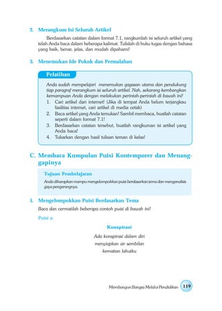 2. Merangkum Isi Seluruh Artikel
        Berdasarkan catatan dalam format 7.1, rangkumlah isi seluruh artikel yang
   telah Anda baca dalam beberapa kalimat. Tulislah di buku tugas dengan bahasa
   yang baik, benar, jelas, dan mudah dipahami!

3. Menemukan Ide Pokok dan Permalahan

       Pelatihan
       Anda sudah mempelajari menemukan gagasan utama dan pendukung
       tiap paragraf merangkum isi seluruh artikel. Nah, sekarang kembangkan
       kemampuan Anda dengan melakukan perintah-perintah di bawah ini!
       1. Cari artikel dari internet! (Jika di tempat Anda belum terjangkau
            fasilitas internet, cari artikel di media cetak)
       2. Baca artikel yang Anda temukan! Sambil membaca, buatlah catatan
            seperti dalam format 7.1!
       3. Berdasarkan catatan tersebut, buatlah rangkuman isi artikel yang
            Anda baca!
       4. Tukarkan dengan hasil tulisan teman di kelas!



C. Membaca Kumpulan Puisi Kontemporer dan Menang-
   gapinya
      Tujuan Pembelajaran
      Anda diharapkan mampu mengelompokkan puisi berdasarkan tema dan menganalisis
      gaya pengarangnya.


1. Mengelompokkan Puisi Berdasarkan Tema
   Baca dan cermatilah beberapa contoh puisi di bawah ini!
   Puisi a:
                                       Konspirasi
                                Ada konspirasi dalam diri
                                 menyiapkan air sembilan
                                     kematian lahutku




                                        Membangun Bangsa Melalui Pendidikan     119
 