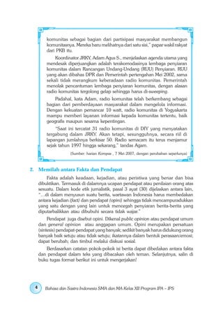 komunitas sebagai bagian dari partisipasi masyarakat membangun
         komunitasnya. Mereka baru melihatnya dari satu sisi,” papar wakil rakyat
         dari PKB itu.
             Koordinator JRKY, Adam Agus S., menjelaskan agenda utama yang
         mendesak diperjuangkan adalah terakomodasinya lembaga penyiaran
         komunitas dalam Rancangan Undang-Undang (RUU) Penyiaran. RUU
         yang akan dibahas DPR dan Pemerintah pertengahan Mei 2002, sama
         sekali tidak merangkum keberadaan radio komunitas. Pemerintah
         menolak pencantuman lembaga penyiaran komunitas, dengan alasan
         radio komunitas tergolong gelap sehingga harus di-sweeping.
             Padahal, kata Adam, radio komunitas telah berkembang sebagai
         bagian dari pemberdayaan masyarakat dalam mengelola informasi.
         Dengan kekuatan pemancar 10 watt, radio komunitas di Yogyakarta
         mampu memberi layanan informasi kepada komunitas tertentu, baik
         geografis maupun sesama kepentingan.
             “Saat ini tercatat 31 radio komunitas di DIY yang menyatakan
         tergabung dalam JRKY. Akan tetapi, sesungguhnya, secara riil di
         lapangan jumlahnya berkisar 50. Radio semacam itu terus menjamur
         sejak tahun 1997 hingga sekarang,” tandas Agam.
                     (Sumber: harian Kompas , 7 Mei 2007, dengan perubahan seperlunya)



2. Memilah antara Fakta dan Pendapat
         Fakta adalah keadaan, kejadian, atau peristiwa yang benar dan bisa
     dibuktikan. Termasuk di dalamnya ucapan pendapat atau penilaian orang atas
     sesuatu. Dalam kode etik jurnalistik, pasal 3 ayat (30) dijelaskan antara lain,
     “…di dalam menyusun suatu berita, wartawan Indonesia harus membedakan
     antara kejadian (fact) dan pendapat (opini) sehingga tidak mencampuradukkan
     yang satu dengan yang lain untuk mencegah penyiaran berita-berita yang
     diputarbalikkan atau dibubuhi secara tidak wajar.”
          Pendapat juga disebut opini. Dikenal public opinion atau pendapat umum
     dan general opinion atau anggapan umum. Opini merupakan persatuan
     (sintesis) pendapat-pendapat yang banyak; sedikit banyak harus didukung orang
     banyak baik setuju atau tidak setuju; ikatannya dalam bentuk perasaan/emosi;
     dapat berubah; dan timbul melalui diskusi sosial.
        Berdasarkan catatan pokok-pokok isi berita dapat dibedakan antara fakta
     dan pendapat dalam teks yang dibacakan oleh teman. Selanjutnya, salin di
     buku tugas format berikut ini untuk mengerjakan!




 4      Bahasa dan Sastra Indonesia SMA dan MA Kelas XII Program IPA – IPS
 