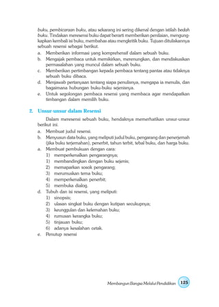buku, pembicaraan buku, atau sekarang ini sering dikenal dengan istilah bedah
   buku. Tindakan meresensi buku dapat berarti memberikan penilaian, mengung-
   kapkan kembali isi buku, membahas atau mengkritik buku. Tujuan dituliskannya
   sebuah resensi sebagai berikut.
   a. Memberikan informasi yang komprehensif dalam sebuah buku.
   b. Mengajak pembaca untuk memikirkan, merenungkan, dan mendiskusikan
       permasalahan yang muncul dalam sebuah buku.
   c. Memberikan pertimbangan kepada pembaca tentang pantas atau tidaknya
       sebuah buku dibaca.
   d. Menjawab pertanyaan tentang siapa penulisnya, mengapa ia menulis, dan
       bagaimana hubungan buku-buku sejenisnya.
   e. Untuk segolongan pembaca resensi yang membaca agar mendapatkan
       timbangan dalam memilih buku.

2. Unsur-unsur dalam Resensi
       Dalam meresensi sebuah buku, hendaknya memerhatikan unsur-unsur
   berikut ini.
   a. Membuat judul resensi.
   b. Menyusun data buku, yang meliputi judul buku, pengarang dan penerjemah
       (jika buku terjemahan), penerbit, tahun terbit, tebal buku, dan harga buku.
   a. Membuat pembukuan dengan cara:
       1) memperkenalkan pengarangnya;
       1) membandingkan dengan buku sejenis;
       2) memaparkan sosok pengarang;
       3) merumuskan tema buku;
       4) memperkenalkan penerbit;
       5) membuka dialog.
   d. Tubuh dan isi resensi, yang meliputi:
       1) sinopsis;
       2) ulasan singkat buku dengan kutipan secukupnya;
       3) keunggulan dan kelemahan buku;
       4) rumusan kerangka buku;
       5) tinjauan buku;
       6) adanya kesalahan cetak.
   e. Penutup resensi




                                       Membangun Bangsa Melalui Pendidikan   125
 