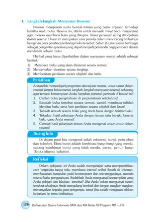 4. Langkah-langkah Menyusun Resensi
       Resensi merupakan suatu bentuk tulisan yang berisi tinjauan terhadap
   kualitas suatu buku. Resensi itu, ditulis untuk menarik minat baca masyarakat
   agar mereka membaca buku yang dikupas. Unsur persuasif sering ditonjolkan
   dalam resensi. Unsur ini merupakan cara penulis dalam mendorong timbulnya
   keinginan para pembaca terhadap buku tersebut. Selain itu, meresensi berfungsi
   sebagai pengantar apresiasi yang dapat menjadi pemandu bagi pembaca dalam
   menikmati sebuah buku.
       Hal-hal yang harus diperhatikan dalam menyusun resensi adalah sebagai
   berikut.
   1) Membaca buku yang akan diresensi secara cermat.
   2) Menceritakan identitas secara lengkap.
   3) Memberikan penilaian secara objektif dan kritis.
       Pelatihan
       Anda telah mempelajari pengertian dan tujuan resensi, unsur-unsur dalam
       resensi, format baku resensi, langkah-langkah menyusun resensi, sekarang
       agar terasah kemampuan Anda, kerjakan perintah-perintah di bawah ini!
       1. Carilah buku pengetahuan di perpustakaan sekolahmu!
       2. Bacalah buku tersebut secara cermat, sambil membaca tulislah
           identitas buku serta beri penilaian secara objektif dan kasar!
       3. Tulislah sebuah resensi buku yang Anda baca dengan format baku!
       4. Tukarkan hasil pekerjaan Anda dengan teman satu bangku beserta
           buku yang Anda resensi!
       5. Cermati hasil pekerjaan teman Anda mengenai unsur-unsur dalam
           resensi!
       Ruang Info
           Di dalam puisi kita mengenal istilah orkestrasi bunyi, yaitu efoni
       dan kokofoni. Efoni bunyi adalah kombinasi bunyi-bunyi yang merdu,
       sedang kombinasi bunyi yang tidak merdu, parau, penuh bunyi
       {k,p,t,s}disebut kokofoni.

       Refleksi
            Dalam pelajaran ini Anda sudah mempelajari serta mempraktikkan
       cara berpidato tanpa teks, membaca intensif artikel ilmiah di internet,
       membacakan kumpulan puisi kontemporer dan menanggapinya, menulis
       resensi buku pengetahuan. Sudahkah Anda menguasai keterampilan yang
       Anda pelajari dan lakukan tersebut? Jika Anda belum menguasai materi
       tersebut sebaiknya Anda mengulang kembali dan jangan sungkan-sungkan
       menanyakan kepada guru pengampu, tetapi jika sudah menguasai silakan
       lanjutkan ke tema berikutnya.


128   Bahasa dan Sastra Indonesia SMA dan MA Kelas XII Program IPA – IPS
 