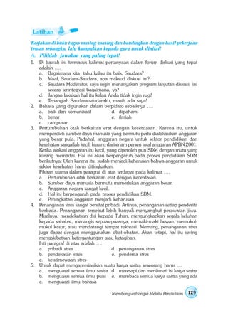 Kerjakan di buku tugas masing-masing dan bandingkan dengan hasil pekerjaan
teman sebangku, lalu kumpulkan kepada guru untuk dinilai!
A. Pilihlah jawaban yang paling tepat!
1. Di bawah ini termasuk kalimat pertanyaan dalam forum diskusi yang tepat
    adalah ….
    a. Bagaimana kita tahu kalau itu baik, Saudara?
    b. Maaf, Saudara-Saudara, apa maksud diskusi ini?
    c. Saudara Moderator, saya ingin menanyakan program lanjutan diskusi ini
         secara terintegrasi bagaimana, ya?
    d. Jangan lakukan hal itu kalau Anda tidak ingin rugi!
    e. Tenanglah Saudara-saudaraku, masih ada saya!
2. Bahasa yang digunakan dalam berpidato sebaiknya ….
    a. baik dan komunikatif              d. dipahami
    b. benar                             e. ilmiah
    c. campuran
3. Pertumbuhan otak berkaitan erat dengan kecerdasan. Karena itu, untuk
    memperoleh sumber daya manusia yang bermutu perlu dialokasikan anggaran
    yang besar pula. Padahal, anggaran negara untuk sektor pendidikan dan
    kesehatan sangatlah kecil, kurang dari enam persen total anggaran APBN 2001.
    Ketika alokasi anggaran itu kecil, yang diperoleh pun SDM dengan mutu yang
    kurang memadai. Hal ini akan berpengaruh pada proses pendidikan SDM
    berikutnya. Oleh karena itu, sudah menjadi keharusan bahwa anggaran untuk
    sektor kesehatan harus ditingkatkan.
    Pikiran utama dalam paragraf di atas terdapat pada kalimat ….
    a. Pertumbuhan otak berkaitan erat dengan kecerdasan.
    b. Sumber daya manusia bermutu memerlukan anggaran besar.
    c. Anggaran negara sangat kecil.
    d. Hal ini berpengaruh pada proses pendidikan SDM.
    e. Peningkatan anggaran menjadi keharusan.
4. Penanganan stres sangat bersifat pribadi. Artinya, penanganan setiap penderita
    berbeda. Penanganan tersebut lebih banyak menyangkut perawatan jiwa.
    Misalnya, mendekatkan diri kepada Tuhan, mengungkapkan segala keluhan
    kepada sahabat, menangis sepuas-puasnya, memaki-maki hewan, memukul-
    mukul kasur, atau mendatangi tempat rekreasi. Memang, penanganan stres
    juga dapat dengan menggunakan obat-obatan. Akan tetapi, hal itu sering
    mengakibatkan ketergantungan atau ketagihan.
    Inti paragraf di atas adalah ….
    a. pribadi stres                     d. penanganan stres
    b. pendekatan stres                  e. penderita stres
    c. keistimewaan stres
5. Untuk dapat mengapresiasikan suatu karya sastra seseorang harus ....
    a. menguasai semua ilmu sastra d. meresapi dan menikmati isi karya sastra
    b. menguasai semua ilmu puisi e. membaca semua karya sastra yang ada
    c. menguasai ilmu bahasa

                                       Membangun Bangsa Melalui Pendidikan   129
 