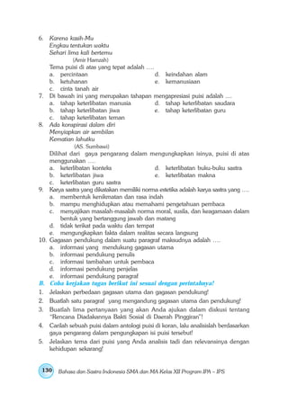 6. Karena kasih-Mu
   Engkau tentukan waktu
   Sehari lima kali bertemu
               (Amir Hamzah)
   Tema puisi di atas yang tepat adalah ….
   a. percintaan                           d. keindahan alam
   b. ketuhanan                            e. kemanusiaan
   c. cinta tanah air
7. Di bawah ini yang merupakan tahapan mengapresiasi puisi adalah ....
   a. tahap keterlibatan manusia           d. tahap keterlibatan saudara
   b. tahap keterlibatan jiwa              e. tahap keterlibatan guru
   c. tahap keterlibatan teman
8. Ada konspirasi dalam diri
   Menyiapkan air sembilan
   Kematian lahutku
               (AS. Sumbawi)
      Dilihat dari gaya pengarang dalam mengungkapkan isinya, puisi di atas
      menggunakan ….
      a. keterlibatan konteks                   d. keterlibatan buku-buku sastra
      b. keterlibatan jiwa                      e. keterlibatan makna
      c. keterlibatan guru sastra
9.    Karya sastra yang dikatakan memiliki norma estetika adalah karya sastra yang ….
      a. membentuk kenikmatan dan rasa indah
      b. mampu menghidupkan atau memahami pengetahuan pembaca
      c. menyajikan masalah-masalah norma moral, susila, dan keagamaan dalam
           bentuk yang bertanggung jawab dan matang
      d. tidak terikat pada waktu dan tempat
      e. mengungkapkan fakta dalam realitas secara langsung
10.   Gagasan pendukung dalam suatu paragraf maksudnya adalah ….
      a. informasi yang mendukung gagasan utama
      b. informasi pendukung penulis
      c. informasi tambahan untuk pembaca
      d. informasi pendukung penjelas
      e. informasi pendukung paragraf
B.    Coba kerjakan tugas berikut ini sesuai dengan perintahnya!
1.    Jelaskan perbedaan gagasan utama dan gagasan pendukung!
2.    Buatlah satu paragraf yang mengandung gagasan utama dan pendukung!
3.    Buatlah lima pertanyaan yang akan Anda ajukan dalam diskusi tentang
      “Rencana Diadakannya Bakti Sosial di Daerah Pinggiran”!
4.    Carilah sebuah puisi dalam antologi puisi di koran, lalu analisislah berdasarkan
      gaya pengarang dalam pengungkapan isi puisi tersebut!
5.    Jelaskan tema dari puisi yang Anda analisis tadi dan relevansinya dengan
      kehidupan sekarang!


 130     Bahasa dan Sastra Indonesia SMA dan MA Kelas XII Program IPA – IPS
 