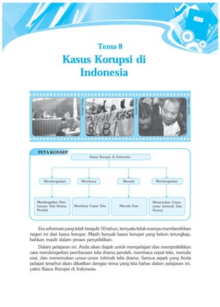 Tema 8
                 Kasus Korupsi di
                    Indonesia




                                                                                                                 Sumber: Antara
                                                                         Sumber: Antara
                          Sumber: Tempo




    PETA KONSEP
                                          Kasus Korupsi di Indonesia




       Mendengarkan         Membaca                            Menulis                      Mendengarkan




   Mendengarkan Pem-                                                                      Menemukan Unsur-
   bacaan Teks Drama   Membaca Cepat Teks                    Menulis Esai                 unsur Intrinsik Teks
   Pendek                                                                                 Drama




    Era reformasi yang telah bergulir 10 tahun, ternyata tidak mampu membersihkan
negeri ini dari kasus korupsi. Masih banyak kasus korupsi yang belum terungkap,
bahkan masih dalam proses penyelidikan.
     Dalam pelajaran ini, Anda akan diajak untuk mempelajari dan mempraktikkan
cara mendengarkan pembacaan teks drama pendek, membaca cepat teks, menulis
esai, dan menemukan unsur-unsur intrinsik teks drama. Semua aspek yang Anda
pelajari tersebut akan dikaitkan dengan tema yang kita bahas dalam pelajaran ini,
yakni Kasus Korupsi di Indonesia.
 