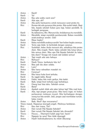 Anton   :  Kardi!
Kardi   :  Ya!
Anton   :  Kau ada waktu nanti sore?
Kardi   :  Ada apa, sih?
Anton   :  Aku perlu bantuanmu untuk menyusun surat protes itu.
Rini    :  Kurasa tak ada gunanya kita protes. Kita sudah kalah. Bagi
           kita, kepala sekolah bukan guru lagi, bukan pendidik. Ia
           berlagak penguasa.
Kardi :    Itu tafsiranmu, Rin. Menurut dia, tindakannya itu mendidik.
Anton :    Mendidik, tetapi mendidik pemberontak. Bukan mendidik
           anak-anaknya sendiri. Gila!
Kardi :    Masa begitu?
Anton :    Kalau mendidik anaknya sendiri ‘kan bukan begitu caranya.
Kardi :    Tentu saja tidak. Ia bertindak dengan caranya.
Rini    :  Sudahlah, kalau Anda menurut aku, sebaiknya kita protes
           diam. Kita mogok. Nanti, kalau sekolah kita tutup tahun,
           kita semua diam. Mau apa Pak Kepala Sekolah itu kalau
           kita diam? Tenaga inti masuk staf redaksi semua!
Anton :    Tapi masih ada satu bahaya.
Rini    :  Bahaya?
Kardi :    Nasib Trisno, karikaturis kita itu?
Anton :    Bisa jadi dia akan celaka.
Rini    :  Lalu?
Anton :    Kita harus selesaikan masalah ini.
Rini    :  Caranya?
Anton :    Kita harus buka front terbuka.
Kardi :    Itu nggak taktis, Bung!
Anton :    Habis, kalau kita main gerilya, kita kalah.
Kardi :    Baik, tetapi front terbuka juga berbahaya.
Rini    :  Orang luar bisa tahu. Sekolah cemar.
Kardi :    Betul!
Anton :    Apakah sudah tidak ada jalan keluar lagi? Kita mati kutu.
Kardi :    Ada, tapi jangan grusa-grusu. Kita harus ingat, ini bukan
           perlawanan melawan musuh. Kita berhadapan dengan
           orang tua kita sendiri. Jadi, jangan asal membakar rumah,
           kalau marah.
Anton :    Baik, filsuf? Apa rencanamu?
Trisno masuk. Napasnya terengah-engah. Peluhnya berleleran.
Rini    :  Kau dari mana, Tris?
Anton :    Dari rumah Pak Kepala Sekolah?
Kardi :    Dari rumah Pak Kepala Sekolah lalu dimarahi?
Trisno :   Huuuu.... Disemprot ludah pagi hari, bacin!
Rini    :  Ngapain ke sana? Kan tidak dipanggil.
Anton :    Haah! Individualismemu itu mbok dikurangi.


                                          Kasus Korupsi di Indonesia   133
 