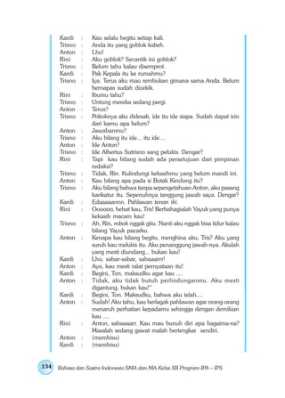 Kardi    :   Kau selalu begitu setiap kali.
      Trisno   :   Anda itu yang goblok kabeh.
      Anton    :   Lho!
      Rini     :   Aku goblok? Secantik ini goblok?
      Trisno   :   Belum tahu kalau disemprot.
      Kardi    :   Pak Kepala itu ke rumahmu?
      Trisno   :   Iya. Terus aku mau rembukan gimana sama Anda. Belum
                   bernapas sudah dicekik.
      Rini     :   Ibumu tahu?
      Trisno   :   Untung mereka sedang pergi.
      Anton    :   Terus?
      Trisno   :   Pokoknya aku didesak, ide itu ide siapa. Sudah dapat izin
                   dari kamu apa belum?
      Anton    :   Jawabanmu?
      Trisno   :   Aku bilang itu ide... itu ide....
      Anton    :   Ide Anton?
      Trisno   :   Ide Albertus Sutrisno sang pelukis. Dengar?
      Rini     :   Tapi kau bilang sudah ada persetujuan dari pimpinan
                   redaksi?
      Trisno :     Tidak, Rin. Kulindungi kekasihmu yang belum mandi ini.
      Anton :      Kau bilang apa pada si Botak Kinclong itu?
      Trisno :     Aku bilang bahwa tanpa sepengetahuan Anton, aku pasang
                   karikatur itu. Sepenuhnya tanggung jawab saya. Dengar?
      Kardi    :   Edaaaaannn. Pahlawan tenan iki.
      Rini     :   Oooooo, hebat kau, Tris! Berbahagialah Yayuk yang punya
                   kekasih macam kau!
      Trisno :     Ah, Rin, mbok nggak gitu. Nanti aku nggak bisa tidur kalau
                   bilang Yayuk pacarku.
      Anton    :   Kenapa kau bilang begitu, menghina aku, Tris? Aku yang
                   suruh kau melukis itu. Aku penanggung jawab-nya. Akulah
                   yang mesti diundang... bukan kau!
      Kardi :      Lho, sabar-sabar, sabaaarrr!
      Anton :      Ayo, kau mesti ralat pernyataan itu!
      Kardi :      Begini, Ton, maksudku agar kau ....
      Anton :      Tidak, aku tidak butuh perlindunganmu. Aku mesti
                   digantung, bukan kau!”
      Kardi    :   Begini, Ton. Maksudku, bahwa aku telah....
      Anton    :   Sudah! Aku tahu, kau berlagak pahlawan agar orang-orang
                   menaruh perhatian kepadamu sehingga dengan demikian
                   kau ....
      Rini     :   Anton, sabaaaarr. Kau mau bunuh diri apa bagaima-na?
                   Masalah sedang gawat malah bertengkar sendiri.
      Anton    :   (membisu)
      Kardi    :   (membisu)


134   Bahasa dan Sastra Indonesia SMA dan MA Kelas XII Program IPA – IPS
 