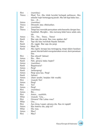 Rini   :     (membisu)
Trisno :     Maaf, Ton. Aku tidak hendak berlagak pahlawan. Aku
             sekadar ingin bertanggung jawab. Aku tak tega kalau kau...
             kau... di....
Anton    :   (membisu)
Trisno   :   Dimarahi atau dikeluarkan.
Rini     :   (membisu)
Trisno   :   Tetapi kau menolak pernyataan setia kawanku dengan kau.
             Sudahlah. Mungkin... kita memang tidak harus selalu satu
             ide.
Anton    :   Tris... Tris... Trisno... Trisno!
Kardi    :   Biar saja dia pergi. Kau mau apakan dia?
Rini     :   Tapi dia bisa memihak Kepala Sekolah.
Kardi    :   Ah, nggak. Biar saja dia pergi.
Anton    :   Maaf, Di.
Kardi    :   Aku ngerti, kenapa kau tersinggung, tetapi dalam keadaan
             gawat, kita tak boleh mengutamakan emosi, demi persatuan
             kita.
Rini     :   Kau absurd! (keluar)
Anton    :   Rin... Rini....
Kardi    :   Nah, gimana kalau begini?
Anton    :   (membisu)
Kardi    :   Bagaimana?
Anton    :   Pergi!
Kardi    :   (terbengong)
Anton    :   Pergi sana kau. Pergi!
Kardi    :   (keluar)
Anton    :   (diam sendiri, berjalan hilir mudik)
Rini     :   (masuk) Ton!
Anton    :   Pergi!
Rini     :   Ton!
Anton    :   Pergi!
Rini     :   (membisu)
Anton    :   Rin....
Rini     :   Anton... ooohhhh.
Wilar    :   (masuk) “Lha....
Rini     :   Gimana? Pak Lukas mau?
Wilar    :   Lha....
Rini     :   Ayo dong, Laaarr, gimana dia. Kau ini ngejek!
Anton    :   Kau ketemu dia, pagi ini?
Wilar    :   Dia mau.
Anton    :   Mau?
Rini     :   Mau?




                                          Kasus Korupsi di Indonesia   135
 