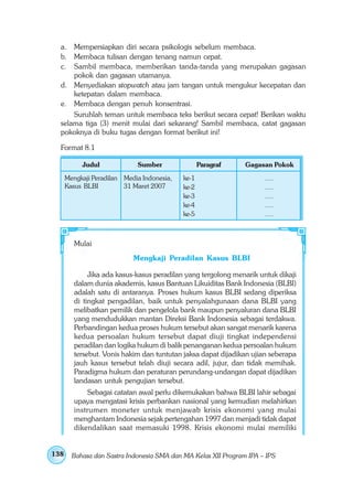 a. Mempersiapkan diri secara psikologis sebelum membaca.
  b. Membaca tulisan dengan tenang namun cepat.
  c. Sambil membaca, memberikan tanda-tanda yang merupakan gagasan
      pokok dan gagasan utamanya.
  d. Menyediakan stopwatch atau jam tangan untuk mengukur kecepatan dan
      ketepatan dalam membaca.
  e. Membaca dengan penuh konsentrasi.
      Suruhlah teman untuk membaca teks berikut secara cepat! Berikan waktu
  selama tiga (3) menit mulai dari sekarang! Sambil membaca, catat gagasan
  pokoknya di buku tugas dengan format berikut ini!

  Format 8.1

           Judul             Sumber                Paragraf     Gagasan Pokok
      Mengkaji Peradilan Media Indonesia,   ke-1                      ....
      Kasus BLBI         31 Maret 2007      ke-2                      ....
                                            ke-3                      ....
                                            ke-4                      ....
                                            ke-5                      ....



         Mulai
                            Mengkaji Peradilan Kasus BLBI

              Jika ada kasus-kasus peradilan yang tergolong menarik untuk dikaji
         dalam dunia akademis, kasus Bantuan Likuiditas Bank Indonesia (BLBI)
         adalah satu di antaranya. Proses hukum kasus BLBI sedang diperiksa
         di tingkat pengadilan, baik untuk penyalahgunaan dana BLBI yang
         melibatkan pemilik dan pengelola bank maupun penyaluran dana BLBI
         yang mendudukkan mantan Direksi Bank Indonesia sebagai terdakwa.
         Perbandingan kedua proses hukum tersebut akan sangat menarik karena
         kedua persoalan hukum tersebut dapat diuji tingkat independensi
         peradilan dan logika hukum di balik penanganan kedua persoalan hukum
         tersebut. Vonis hakim dan tuntutan jaksa dapat dijadikan ujian seberapa
         jauh kasus tersebut telah diuji secara adil, jujur, dan tidak memihak.
         Paradigma hukum dan peraturan perundang-undangan dapat dijadikan
         landasan untuk pengujian tersebut.
             Sebagai catatan awal perlu dikemukakan bahwa BLBI lahir sebagai
         upaya mengatasi krisis perbankan nasional yang kemudian melahirkan
         instrumen moneter untuk menjawab krisis ekonomi yang mulai
         menghantam Indonesia sejak pertengahan 1997 dan menjadi tidak dapat
         dikendalikan saat memasuki 1998. Krisis ekonomi mulai memiliki


138     Bahasa dan Sastra Indonesia SMA dan MA Kelas XII Program IPA – IPS
 