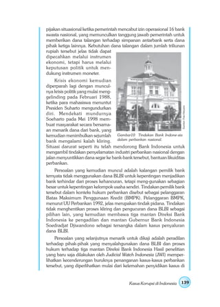 pijakan situasional ketika pemerintah mencabut izin operasional 16 bank
swasta nasional, yang memunculkan tanggung jawab pemerintah untuk
memberikan dana talangan terhadap simpanan antarbank serta dana
pihak ketiga lainnya. Kebutuhan dana talangan dalam jumlah triliunan
rupiah tersebut jelas tidak dapat
dipecahkan melalui instrumen
ekonomi, tetapi harus melalui
keputusan politik untuk men-
dukung instrumen moneter.
     Krisis ekonomi kemudian
diperparah lagi dengan muncul-
nya krisis politik yang mulai meng-
gelinding pada Februari 1988,
ketika para mahasiswa menuntut




                                                                       Sumber: Foto Haryana
Presiden Suharto mengundurkan
diri. Mendekati mundurnya
Soeharto pada Mei 1998 mem-
buat masyarakat secara bersama-
an menarik dana dari bank, yang
kemudian menimbulkan sejumlah Gambar10 Tindakan Bank Indone-sia
bank mengalami kalah kliring. dalam perbankan nasional.
Situasi darurat seperti itu telah mendorong Bank Indonesia untuk
mengambil tindakan penyelamatan industri perbankan nasional dengan
jalan menyuntikkan dana segar ke bank-bank tersebut, bantuan likuiditas
perbankan.
     Persoalan yang kemudian muncul adalah kalangan pemilik bank
ternyata tidak menggunakan dana BLBI untuk kepentingan menjadikan
bank terhindar dari proses kehancuran, tetapi meng-gunakan sebagian
besar untuk kepentingan kelompok usaha sendiri. Tindakan pemilik bank
tersebut dalam konteks hukum perbankan disebut sebagai pelanggaran
Batas Maksimum Penggunaan Kredit (BMPK). Pelanggaran BMPK,
menurut UU Perbankan 1992, jelas merupakan tindak pidana. Tindakan
tidak menghentikan proses kliring dan pengucuran dana BLBI sebagai
pilihan lain, yang kemudian membawa tiga mantan Direksi Bank
Indonesia ke pengadilan dan mantan Gubernur Bank Indonesia
Soedradjat Djiwandono sebagai tersangka dalam kasus penyaluran
dana BLBI.
     Persoalan yang selanjutnya menarik untuk dikaji adalah peradilan
terhadap pihak-pihak yang menyalahgunakan dana BLBI dan proses
hukum terhadap tiga mantan Direksi Bank Indonesia Hasil penelitian
yang baru saja dilakukan oleh Judicial Watch Indonesia (JWI) memper-
lihatkan kecenderungan buruknya penanganan kasus-kasus perbankan
tersebut, yang diperlihatkan mulai dari kelemahan penyidikan kasus di


                                          Kasus Korupsi di Indonesia   139
 