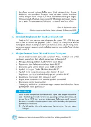 kepolisian sampai putusan hakim yang tidak mencerminkan tingkat
       kesalahan para terdakwa. Sebagian besar terdakwa dijatuhi hukuman
       antara delapan bulan sampai dua tahun penjara untuk kerugian negara
       triliunan rupiah. Padahal, pelanggaran BMPK adalah perbuatan pidana
       yang serius dengan ancaman hukuman penjara di atas lima tahun.


                                                          Oleh : A. Muhammad Asrun
                   (Dikutip seperlunya dari harian Media Indonesia, 31 Desember 2007)



3. Membuat Rangkuman dari Hasil Membaca Cepat
       Anda sudah bisa membaca cepat dengan kecepatan 300 - 350 kata per
   menit dan menemukan gagasan pokok. Langkah selanjutnya adalah
   merangkum. Proses merangkum dari hasil membaca cepat adalah mengumpul-
   kan semua gagasan-gagasan pokok pada tiap paragraf yang sudah Anda lakukan
   pada format 8.3.

4. Menjawab secara Benar 70% dari Seluruh Pertanyaan
      Untuk membuktikan pemahaman teman Anda, mintalah dia untuk
   menjawab secara lisan dari seluruh pertanyaan di bawah ini!
   a. Mengapa kasus peradilan BLBI menarik untuk dikaji?
   b. Bagaimana latar belakang terjadinya kasus BLBI?
   c. Siapa saja yang terlibat dalam kasus BLBI tersebut?
   d. Apakah hubungan Direksi BI dalam kasus BLBI?
   e. Apakah tema yang dibicarakan dalam bacaan di atas?
   f. Bagaimana pendapat Anda terhadap proses peradilan BLBI?
   g. Bagaimana kesimpulan dari bacaan di atas?
   h. Kapan krisis ekonomi mulai memiliki pijakan situasional?
   i. Dari mana sumber informasi itu?
   j. Siapa yang melakukan penelitian sehingga menemukan kelemahan dalam
      penanganan kasus perbankan?

       Pelatihan
       Anda sudah mempelajari cara membaca cepat teks dengan kecepatan
       300 – 350 kata per menit, menemukan gagasan pokoknya, dan menjawab
       secara benar 75% dari seluruh pertanyaan. Sekarang untuk menguji
       kemampuan Anda dalam menguasai materi coba Anda kerjakan perintah-
       perintah di bawah ini!
       1. Carilah artikel di media cetak yang berhubungan dengan kasus
           korupsi!



140   Bahasa dan Sastra Indonesia SMA dan MA Kelas XII Program IPA – IPS
 