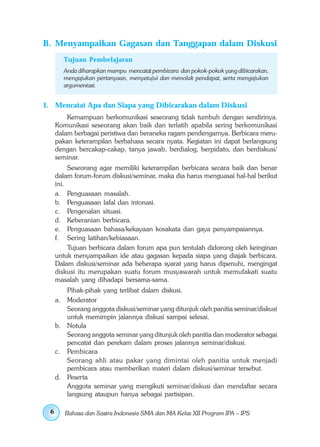 B. Menyampaikan Gagasan dan Tanggapan dalam Diskusi
       Tujuan Pembelajaran
       Anda diharapkan mampu mencatat pembicara dan pokok-pokok yang dibicarakan,
       mengajukan pertanyaan, menyetujui dan menolak pendapat, serta mengajukan
       argumentasi.


1. Mencatat Apa dan Siapa yang Dibicarakan dalam Diskusi
         Kemampuan berkomunikasi seseorang tidak tumbuh dengan sendirinya.
     Komunikasi seseorang akan baik dan terlatih apabila sering berkomunikasi
     dalam berbagai peristiwa dan beraneka ragam pendengarnya. Berbicara meru-
     pakan keterampilan berbahasa secara nyata. Kegiatan ini dapat berlangsung
     dengan bercakap-cakap, tanya jawab, berdialog, berpidato, dan berdiskusi/
     seminar.
          Seseorang agar memiliki keterampilan berbicara secara baik dan benar
     dalam forum-forum diskusi/seminar, maka dia harus menguasai hal-hal berikut
     ini.
     a. Penguasaan masalah.
     b. Penguasaan lafal dan intonasi.
     c. Pengenalan situasi.
     d. Keberanian berbicara.
     e. Penguasaan bahasa/kekayaan kosakata dan gaya penyampaiannya.
     f. Sering latihan/kebiasaan.
          Tujuan berbicara dalam forum apa pun tentulah didorong oleh keinginan
     untuk menyampaikan ide atau gagasan kepada siapa yang diajak berbicara.
     Dalam diskusi/seminar ada beberapa syarat yang harus dipenuhi, mengingat
     diskusi itu merupakan suatu forum musyawarah untuk memufakati suatu
     masalah yang dihadapi bersama-sama.
        Pihak-pihak yang terlibat dalam diskusi.
     a. Moderator
        Seorang anggota diskusi/seminar yang ditunjuk oleh panitia seminar/diskusi
        untuk memimpin jalannya diskusi sampai selesai.
     b. Notula
        Seorang anggota seminar yang ditunjuk oleh panitia dan moderator sebagai
        pencatat dan perekam dalam proses jalannya seminar/diskusi.
     c. Pembicara
        Seorang ahli atau pakar yang dimintai oleh panitia untuk menjadi
        pembicara atau memberikan materi dalam diskusi/seminar tersebut.
     d. Peserta
        Anggota seminar yang mengikuti seminar/diskusi dan mendaftar secara
        langsung ataupun hanya sebagai partisipan.

 6      Bahasa dan Sastra Indonesia SMA dan MA Kelas XII Program IPA – IPS
 