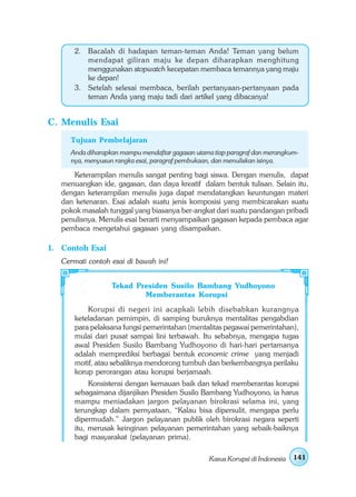 2. Bacalah di hadapan teman-teman Anda! Teman yang belum
          mendapat giliran maju ke depan diharapkan menghitung
          menggunakan stopwatch kecepatan membaca temannya yang maju
          ke depan!
       3. Setelah selesai membaca, berilah pertanyaan-pertanyaan pada
          teman Anda yang maju tadi dari artikel yang dibacanya!


C. Menulis Esai
     Tujuan Pembelajaran
     Anda diharapkan mampu mendaftar gagasan utama tiap paragraf dan merangkum-
     nya, menyusun rangka esai, paragraf pembukaan, dan menuliskan isinya.

      Keterampilan menulis sangat penting bagi siswa. Dengan menulis, dapat
   menuangkan ide, gagasan, dan daya kreatif dalam bentuk tulisan. Selain itu,
   dengan keterampilan menulis juga dapat mendatangkan keuntungan materi
   dan ketenaran. Esai adalah suatu jenis komposisi yang membicarakan suatu
   pokok masalah tunggal yang biasanya ber-angkat dari suatu pandangan pribadi
   penulisnya. Menulis esai berarti menyampaikan gagasan kepada pembaca agar
   pembaca mengetahui gagasan yang disampaikan.

1. Contoh Esai
   Cermati contoh esai di bawah ini!


                  Tekad Presiden Susilo Bambang Yudhoyono
                          Memberantas Korupsi
           Korupsi di negeri ini acapkali lebih disebabkan kurangnya
       keteladanan pemimpin, di samping buruknya mentalitas pengabdian
       para pelaksana fungsi pemerintahan (mentalitas pegawai pemerintahan),
       mulai dari pusat sampai lini terbawah. Itu sebabnya, mengapa tugas
       awal Presiden Susilo Bambang Yudhoyono di hari-hari pertamanya
       adalah memprediksi berbagai bentuk economic crime yang menjadi
       motif, atau sebaliknya mendorong tumbuh dan berkembangnya perilaku
       korup perorangan atau korupsi berjamaah.
            Konsistensi dengan kemauan baik dan tekad memberantas korupsi
       sebagaimana dijanjikan Presiden Susilo Bambang Yudhoyono, ia harus
       mampu meniadakan jargon pelayanan birokrasi selama ini, yang
       terungkap dalam pernyataan, “Kalau bisa dipersulit, mengapa perlu
       dipermudah.” Jargon pelayanan publik oleh birokrasi negara seperti
       itu, merusak keinginan pelayanan pemerintahan yang sebaik-baiknya
       bagi masyarakat (pelayanan prima).

                                                 Kasus Korupsi di Indonesia   141
 