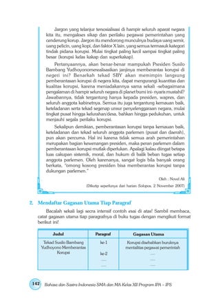 Jargon yang telanjur tersosialisasi di hampir seluruh aparat negara
        kita itu, mengakses sikap dan perilaku pegawai pemerintahan yang
        cenderung korup. Jargon itu mendorong munculnya budaya uang semir,
        uang pelicin, uang kopi, dan faktor X lain, yang semua termasuk kategori
        tindak pidana korupsi. Mulai tingkat paling kecil sampai tingkat paling
        besar (korupsi kelas kakap dan superkakap).
             Pertanyaannya, akan benar-benar mampukah Presiden Susilo
        Bambang Yudhoyonomerealisasikan janjinya memberantas korupsi di
        negeri ini? Benarkah tekad SBY akan memimpin langsung
        pemberantasan korupsi di negera kita, dapat mengurangi kuantitas dan
        kualitas korupsi, karena meniadakannya sama sekali -sebagaimana
        pengalaman di hampir seluruh negara di planet bumi ini- nyaris mustahil?
        Jawabannya, tidak tergantung hanya kepada presiden, wapres, dan
        seluruh anggota kabinetnya. Semua itu juga tergantung kemauan baik,
        keteladanan serta tekad segenap unsur penyelenggaraan negara, mulai
        tingkat pusat hingga kelurahan/desa, bahkan hingga pedukuhan, untuk
        menjauhi segala perilaku korupsi.
            Sekalipun demikian, pemberantasan korupsi tanpa kemauan baik,
        keteladanan dan tekad seluruh anggota parlemen (pusat dan daerah),
        pun akan percuma. Hal ini karena tidak semua arah pemerintahan
        merupakan bagian kewenangan presiden, maka peran parlemen dalam
        pemberantasan korupsi mutlak diperlukan. Apalagi kalau diingat betapa
        luas cakupan sistemik, moral, dan hukum di balik beban tugas setiap
        anggota parlemen. Oleh karenanya, sangat logis bila banyak orang
        berkata, “omong kosong presiden bisa memberantas korupsi tanpa
        dukungan parlemen.”
                                                                        Oleh : Novel Ali
                              (Dikutip seperlunya dari harian Solopos, 2 November 2007)



2. Mendaftar Gagasan Utama Tiap Paragraf
       Bacalah sekali lagi secra intensif contoh esai di atas! Sambil membaca,
   catat gagasan utama tiap paragrafnya di buku tugas dengan mengikuti format
   berikut ini!

           Judul                   Paragraf              Gagasan Utama
       Tekad Susilo Bambang           ke-1          Korupsi disebabkan buruknya
      Yudhoyono Memberantas                         mentalitas pegawai pemerintah
              Korupsi                 ke-2                        ....
                                       ....                       ....
                                       ....                       ....



142    Bahasa dan Sastra Indonesia SMA dan MA Kelas XII Program IPA – IPS
 