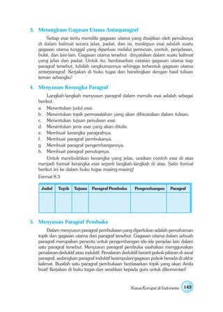 3. Merangkum Gagasan Utama Antarparagraf
       Setiap esai tentu memiliki gagasan utama yang disajikan oleh penulisnya
   di dalam kalimat secara jelas, padat, dan isi, meskipun esai adalah suatu
   gagasan utama tunggal yang diperluas melalui perincian, contoh, penjelasan,
   bukti, dan lain-lain. Gagasan utama tersebut dinyatakan dalam suatu kalimat
   yang jelas dan padat. Untuk itu, berdasarkan catatan gagasan utama tiap
   paragraf tersebut, tulislah rangkumannya sehingga terbentuk gagasan utama
   antarparagraf. Kerjakan di buku tugas dan bandingkan dengan hasil tulisan
   teman sebangku!

4. Menyusun Kerangka Paragraf
       Langkah-langkah menyusun paragraf dalam menulis esai adalah sebagai
   berikut.
   a. Menentukan judul esai.
   b. Menentukan topik permasalahan yang akan dibicarakan dalam tulisan.
   c. Menentukan tujuan penulisan esai.
   d. Menentukan jenis esai yang akan ditulis.
   e. Membuat kerangka paragrafnya.
   f. Membuat paragraf pembukanya.
   g. Membuat paragraf pengembangannya.
   h. Membuat paragraf penutupnya.
       Untuk membuktikan kerangka yang jelas, uraikan contoh esai di atas
   menjadi format kerangka esai seperti langkah-langkah di atas. Salin format
   berikut ini ke dalam buku tugas masing-masing!
   Format 8.3

    Judul    Topik   Tujuan    Paragraf Pembuka       Pengembangan       Paragraf




5. Menyusun Paragraf Pembuka
       Dalam menyusun paragraf pembukaan yang diperlukan adalah pemahaman
   topik dan gagasan utama dari paragraf tersebut. Gagasan utama dalam sebuah
   paragraf merupakan penentu untuk pengembangan ide-ide penjelas lain dalam
   satu paragraf tersebut. Menyusun paragraf pembuka usahakan menggunakan
   penalaran deduktif atau induktif. Penalaran deduktif berarti pokok pikiran di awal
   paragraf, sedangkan paragraf induktif kesimpulan/gagasan pokok berada di akhir
   kalimat. Buatlah satu paragraf pembukaan berdasarkan topik yang akan Anda
   buat! Kerjakan di buku tugas dan serahkan kepada guru untuk dikomentari!


                                                    Kasus Korupsi di Indonesia   143
 