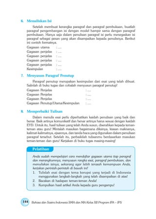 6. Menuliskan Isi
        Setelah membuat kerangka paragraf dan paragraf pembukaan, buatlah
   paragraf pengembangan isi dengan model hampir sama dengan paragraf
   pembukaan. Hanya saja dalam penulisan paragraf isi perlu menegaskan isi
   paragraf sebagai pesan yang akan disampaikan kepada penulisnya. Berikut
   ini contoh formatnya.
   Gagasan utama       : ....
   Gagasan penjelas : ....
   Gagasan penjelas : ....
   Gagasan penjelas : ....
   Gagasan penjelas : ....
   Kesimpulan          : ....

7. Menyusun Paragraf Penutup
       Paragraf penutup merupakan kesimpulan dari esai yang telah dibuat.
   Salinlah di buku tugas dan cobalah menyusun paragraf penutup!
   Gagasan Penjelas                       : ....
   Gagasan Penjelas                       : ....
   Gagasan Penjelas                       : ....
   Gagasan Penutup/Utama/Kesimpulan       : ....

8. Memperbaiki Tulisan
       Dalam menulis esai perlu diperhatikan kaidah penulisan yang baik dan
   benar. Baik artinya komunikatif dan benar artinya harus sesuai dengan kaidah
   EYD. Untuk itu, hasil tulisan yang telah Anda susun, diserahkan kepada teman-
   teman atau guru! Mintalah masukan bagaimana diksinya, kiasan maknanya,
   kalimat-kalimatnya, ejaannya, dan tanda baca yang digunakan dalam penulisan
   paragraf tersebut. Setelah itu, perbaikilah tulisanmu berdasarkan masukan
   teman-teman dan guru! Kerjakan di buku tugas masing-masing!

      Pelatihan
       Anda sudah mempelajari cara mendaftar gagasan utama tiap paragraf
       dan merangkumnya, menyusun rangka esai, paragraf pembukaan, dan
       menuliskan isinya, sekarang agar lebih terasah kemampuan Anda,
       kerjakan perintah-perintah di bawah ini!
       1. Tulislah esai dengan tema korupsi yang terjadi di Indonesia
           menggunakan langkah-langkah yang telah disampaikan di atas!
       2. Bacakan di hadapan teman-teman Anda!
       3. Kumpulkan hasil artikel Anda kepada guru pengampu!




144   Bahasa dan Sastra Indonesia SMA dan MA Kelas XII Program IPA – IPS
 