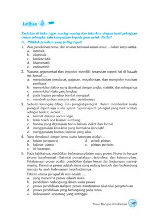 Kerjakan di buku tugas masing-masing dan tukarkan dengan hasil pekerjaan
teman sebangku, lalu kumpulkan kepada guru untuk dinilai!
A. Pilihlah jawaban yang paling tepat!
1. Alur, penokohan, tema, dan amanat termasuk unsur-unsur ... dalam karya sastra.
    a. intrinsik
    b. ekstrinsik
    c. karakteristik
    d. kharismatik
    e. endosentrik
2. Wacana argumentasi dan eksposisi memiliki kesamaan seperti hal di bawah
    ini, kecuali ....
    a. menjelaskan pendapat, gagasan, meyakinkan, dan menginfor-masikan
         pembaca
    b. memerlukan faktor yang diperkuat dengan angka, statistik, dan sebagainya
    c. memerlukan data yang lengkap
    d. pada bagian penutup bersifat mengajak
    e. mendeskripsikan wacana atau peristiwanya
3. Sebuah karangan dibagi atas paragraf-paragraf. Dalam membentuk suatu
    paragraf diperlukan suatu syarat. Syarat-syarat paragraf yang baik adalah
    sebagai berikut, kecuali ....
    a. kalimat disusun secara logis
    b. tidak boleh ada kalimat sumbang
    c. bahasa yang digunakan harus bahasa efektif dan formal
    d. menggunakan kata-kata yang bermakna konotatif
    e. menggunakan kalimat-kalimat yang jelas
4. Yang dimaksud dengan tema suatu karangan adalah ....
    a. tujuan pengarang                      d. pokok pikiran
    b. kalimat utama                         e. pikiran penjelas
    c. isi karangan
5. Pada hakikatnya, pendidikan berlangsung dalam suatu proses. Proses itu berupa
    proses transformasi nilai-nilai pengetahuan, teknologi, dan keterampilan.
    Pelaksanaan proses adalah pendidikan dalam fungsi dan lingkungan masing-
    masing. Penerima proses adalah siswa yang sedang tumbuh dan berkembang
    menuju ke arah kedewasaan kepribadiannya.
    Pikiran utama paragraf di atas adalah ....
    a. yang menerima proses adalah siswa
    b. pendidikan berlangsung dalam suatu proses
    c. proses pendidikan meliputi proses transformasi nilai-nilai pengetahuan
    d. proses pendidikan yang berlangsung pada siswa
    e. kedewasaan seseorang yang tertinggal


                                                  Kasus Korupsi di Indonesia   147
 