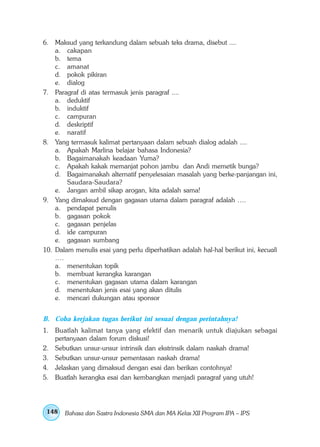 6. Maksud yang terkandung dalam sebuah teks drama, disebut ....
    a. cakapan
    b. tema
    c. amanat
    d. pokok pikiran
    e. dialog
7. Paragraf di atas termasuk jenis paragraf ....
    a. deduktif
    b. induktif
    c. campuran
    d. deskriptif
    e. naratif
8. Yang termasuk kalimat pertanyaan dalam sebuah dialog adalah ....
    a. Apakah Marlina belajar bahasa Indonesia?
    b. Bagaimanakah keadaan Yuma?
    c. Apakah kakak memanjat pohon jambu dan Andi memetik bunga?
    d. Bagaimanakah alternatif penyelesaian masalah yang berke-panjangan ini,
        Saudara-Saudara?
    e. Jangan ambil sikap arogan, kita adalah sama!
9. Yang dimaksud dengan gagasan utama dalam paragraf adalah ….
    a. pendapat penulis
    b. gagasan pokok
    c. gagasan penjelas
    d. ide campuran
    e. gagasan sumbang
10. Dalam menulis esai yang perlu diperhatikan adalah hal-hal berikut ini, kecuali
    ….
    a. menentukan topik
    b. membuat kerangka karangan
    c. menentukan gagasan utama dalam karangan
    d. menentukan jenis esai yang akan ditulis
    e. mencari dukungan atau sponsor


B. Coba kerjakan tugas berikut ini sesuai dengan perintahnya!
1. Buatlah kalimat tanya yang efektif dan menarik untuk diajukan sebagai
   pertanyaan dalam forum diskusi!
2. Sebutkan unsur-unsur intrinsik dan ekstrinsik dalam naskah drama!
3. Sebutkan unsur-unsur pementasan naskah drama!
4. Jelaskan yang dimaksud dengan esai dan berikan contohnya!
5. Buatlah kerangka esai dan kembangkan menjadi paragraf yang utuh!




 148   Bahasa dan Sastra Indonesia SMA dan MA Kelas XII Program IPA – IPS
 