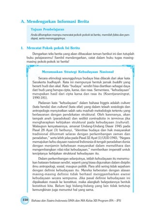 A. Mendengarkan Informasi Berita
      Tujuan Pembelajaran
      Anda diharapkan mampu mencatat pokok-pokok isi berita, memilah fakta dan pen-
      dapat, serta menanggapinya.


1. Mencatat Pokok-pokok Isi Berita
      Dengarkan teks berita yang akan dibacakan teman berikut ini dan tutuplah
   buku pelajaranmu! Sambil mendengarkan, catat dalam buku tugas masing-
   masing pokok-pokok isi berita!


              Merumuskan Strategi Kebudayaan Nasional
            Secara etimologi sesungguhnya budaya bisa dilacak dari akar kata
       Sanskerta budhayah. Kata ini mempunyai bentuk jamak buddhi yang
       berarti budi dan akal. Kata “budaya” sendiri bisa diartikan sebagai daya
       dari budi yang berupa cipta, karsa, dan rasa. Sementara, “kebudayaan”
       merupakan hasil dari cipta karsa dan rasa itu (Koentjaraningrat,
       1990:181).
            Padanan kata “kebudayaan” dalam bahasa Inggris adalah culture
       (kata benda) dan cultural (kata sifat) yang dalam telaah sosiologis dan
       antropologis menyiratkan salah satu mazhab metodologis tertentu yang
       berlawanan dengan pendekatan struktural. Oleh karenanya, akan
       tampak aneh (paradoksal) dan sedikit contradictio in terminus jika
       mengharapkan kebijakan struktural pada kebudayaan (cultural).
       Walaupun kenyataannya, amanat Undang-Undang Dasar 1945 pada
       Pasal 28 Ayat (3) berbunyi, “Identitas budaya dan hak masyarakat
       tradisional dihormati selaras dengan perkembangan zaman dan
       peradaban,” serta lebih jelas pada Pasal 32 Ayat (1) UUD 1945, “Negara
       memajukan kebu-dayaan nasional Indonesia di tengah peradaban dunia
       dengan menjamin kebebasan masyarakat dalam memelihara dan
       mengembangkan nilai-nilai kebudayaan,” memberikan imperatif untuk
       terciptanya kebijakan struktural kebudayaan itu.
           Dalam perkembangan selanjutnya, istilah kebudayaan itu menemu-
       kan batasan-batasan sendiri, seperti yang biasa digunakan dalam disiplin
       ilmu antropologi, sosial, maupun politik. Para ahli sering tidak sepaham
       dengan definisi kebudayaan itu. Mereka keberatan dengan alasan
       masing-masing definisi tidak berhasil menggambarkan esensi
       kebudayaan secara sempurna. Jika pasal definisi kebudayaan ini
       dipaksakan masuk ke konstitusi, maka alangkah belepotannya bentuk
       konstitusi kita. Belum lagi bidang-bidang yang lain tidak tertutup
       kemungkinan juga menuntut hal yang sama.


150   Bahasa dan Sastra Indonesia SMA dan MA Kelas XII Program IPA – IPS
 