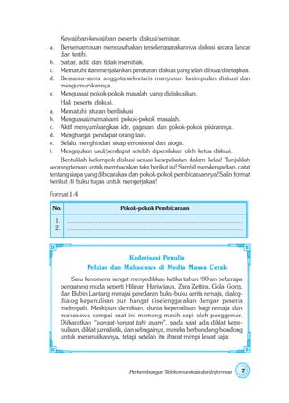 Kewajiban-kewajiban peserta diskusi/seminar.
a. Berkemampuan mengusahakan terselenggarakannya diskusi secara lancar
    dan tertib.
b. Sabar, adil, dan tidak memihak.
c. Mematuhi dan menjalankan peraturan diskusi yang telah dibuat/ditetapkan.
d. Bersama-sama anggota/sekretaris menyusun kesimpulan diskusi dan
    mengumumkannya.
e. Menguasai pokok-pokok masalah yang didiskusikan.
    Hak peserta diskusi.
a. Mematuhi aturan berdiskusi
b. Menguasai/memahami pokok-pokok masalah.
c. Aktif menyumbangkan ide, gagasan, dan pokok-pokok pikirannya.
d. Menghargai pendapat orang lain.
e. Selalu menghindari sikap emosional dan alogis.
f. Mengajukan usul/pendapat setelah dipersilakan oleh ketua diskusi.
    Bentuklah kelompok diskusi sesuai kesepakatan dalam kelas! Tunjuklah
seorang teman untuk membacakan teks berikut ini! Sambil mendengarkan, catat
tentang siapa yang dibicarakan dan pokok-pokok pembicaraannya! Salin format
berikut di buku tugas untuk mengerjakan!

Format 1.4

 No.                                    Pokok-pokok Pembicaraan

  1.     .........................................................................................................
  2.     .........................................................................................................




                                              Kaderisasi Penulis
                     Pelajar dan Mahasiswa di Media Massa Cetak
            Satu fenomena sangat menyedihkan ketika tahun ‘80-an beberapa
       pengarang muda seperti Hilman Hariwijaya, Zara Zettira, Gola Gong,
       dan Bubin Lantang merajai peredaran buku-buku cerita remaja, dialog-
       dialog kepenulisan pun hangat diselenggarakan dengan peserta
       melimpah. Meskipun demikian, dunia kepenulisan bagi remaja dan
       mahasiswa sampai saat ini memang masih sepi oleh penggemar.
       Diibaratkan “hangat-hangat tahi ayam”, pada saat ada diklat kepe-
       nulisan, diklat jurnalistik, dan sebagainya, mereka berbondong-bondong
       untuk meramaikannya, tetapi setelah itu ibarat mimpi lewat saja.




                                              Perkembangan Telekomunikasi dan Informasi                          7
 