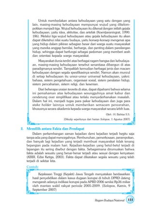 Untuk membedakan antara kebudayaan yang satu dengan yang
       lain, masing-masing kebudayaan mempunyai wujud yang dikelom-
       pokkan menjadi tiga. Wujud kebudayaan itu dikenal dengan istilah gejala
       kebudayaan, yaitu idea, aktivitas, dan artefak (Koentjaraningrat, 1990:
       186). Melalui tiga wujud kebudayaan atau gejala kebudayaan itu akan
       dapat diketahui nilai suatu budaya, yaitu konsep-konsep mengenai apa
       yang hidup dalam pikiran sebagian besar dari warga suatu masyarakat
       yang mereka anggap bernilai, berharga, dan penting dalam pandangan
       hidup, sehingga dapat berfungsi sebagai pedoman yang memberi arah
       dan orientasi kepada warga masyarakat.
            Masyarakat dunia terdiri atas berbagai ragam bangsa dan kebudaya-
       an, masing-masing kebudayaan tersebut senantiasa dibangun di atas
       paradigmanya sendiri. Tampaklah kemudian berbagai jenis dan macam
       kebudayaan dengan segala spesifikasinya sendiri. Namun akan muncul
       di setiap kebudayaan itu unsur-unsur universal kebudayaan, yakni:
       bahasa, sistem pengetahuan, organisasi sosial, sistem peralatan hidup,
       sistem pencaharian, sistem religi, dan kesenian.
           Dari beberapa uraian teoretis di atas, dapat dipahami bahwa selama
       ini pemahaman atas kebudayaan sesungguhnya amat kabur dan
       cenderung over simplifikasi atau terlalu menyederhanakan masalah.
       Dalam hal ini, menjadi tugas para pakar kebudayaan dan juga para
       stake holder lainnya untuk memberikan semacam pencerahan,
       khususnya secara akademis kepada warga masyarakat secara lebih luas.
                                                                Oleh : H. Bahtiar S.S.
                             (Dikutip seperlunya dari harian Solopos, 1 Agustus 2007)


2. Memilih antara Fakta dan Pendapat
        Dalam perkembangan zaman kejadian demi kejadian terjadi begitu saja
   tanpa ada yang dapat mencegahnya. Pembunuhan, pemerkosaan, perampokan,
   dan banyak lagi kejadian yang terjadi membuat masyarakat tidak tenang
   bepergian pada malam hari. Kejadian-kejadian yang betul-betul terjadi di
   lapangan itu sering disebut dengan fakta. Sebagaimana dirumuskan bahwa
   fakta adalah sesuatu yang benar-benar terjadi atau sesuai dengan kenyataan
   (KBBI, Edisi Ketiga, 2003). Fakta dapat dikatakan segala sesuatu yang telah
   terjadi di sekitar kita.
   Contoh:

            Kejaksaan Tinggi (Kejakti) Jawa Tengah menyatakan berdasarkan
       hasil penyelidikan dalam kasus dugaan korupsi di tubuh DPRD Jateng
       mengarah adanya indikasi korupsi pada APBD 2006 senilai Rp36 miliar
       oleh mantan wakil rakyat periode 2005-2009. (Solopos, Kamis, 9
       September 2007)


                                                       Ragam Budaya Nasional       151
 