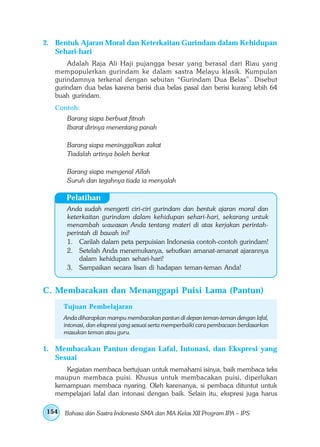 2. Bentuk Ajaran Moral dan Keterkaitan Gurindam dalam Kehidupan
   Sehari-hari
       Adalah Raja Ali Haji pujangga besar yang berasal dari Riau yang
   mempopulerkan gurindam ke dalam sastra Melayu klasik. Kumpulan
   gurindamnya terkenal dengan sebutan “Gurindam Dua Belas”. Disebut
   gurindam dua belas karena berisi dua belas pasal dan berisi kurang lebih 64
   buah gurindam.
   Contoh:
       Barang siapa berbuat fitnah
       Ibarat dirinya menentang panah

       Barang siapa meninggalkan zakat
       Tiadalah artinya boleh berkat

       Barang siapa mengenal Allah
       Suruh dan tegahnya tiada ia menyalah

       Pelatihan
       Anda sudah mengerti ciri-ciri gurindam dan bentuk ajaran moral dan
       keterkaitan gurindam dalam kehidupan sehari-hari, sekarang untuk
       menambah wawasan Anda tentang materi di atas kerjakan perintah-
       perintah di bawah ini!
       1. Carilah dalam peta perpuisian Indonesia contoh-contoh gurindam!
       2. Setelah Anda menemukanya, sebutkan amanat-amanat ajarannya
           dalam kehidupan sehari-hari!
       3. Sampaikan secara lisan di hadapan teman-teman Anda!


C. Membacakan dan Menanggapi Puisi Lama (Pantun)
      Tujuan Pembelajaran
      Anda diharapkan mampu membacakan pantun di depan teman-teman dengan lafal,
      intonasi, dan ekspresi yang sesuai serta memperbaiki cara pembacaan berdasarkan
      masukan teman atau guru.

1. Membacakan Pantun dengan Lafal, Intonasi, dan Ekspresi yang
   Sesuai
      Kegiatan membaca bertujuan untuk memahami isinya, baik membaca teks
   maupun membaca puisi. Khusus untuk membacakan puisi, diperlukan
   kemampuan membaca nyaring. Oleh karenanya, si pembaca dituntut untuk
   mempelajari lafal dan intonasi dengan baik. Selain itu, ekspresi juga harus

154   Bahasa dan Sastra Indonesia SMA dan MA Kelas XII Program IPA – IPS
 