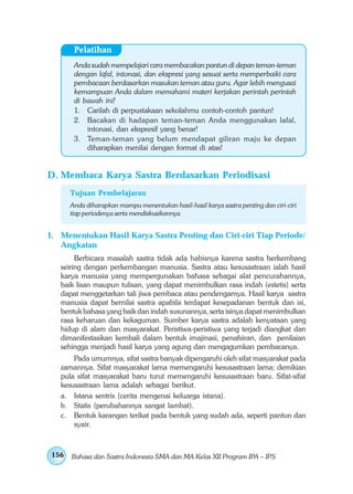 Pelatihan
        Anda sudah mempelajari cara membacakan pantun di depan teman-teman
        dengan lafal, intonasi, dan ekspresi yang sesuai serta memperbaiki cara
        pembacaan berdasarkan masukan teman atau guru. Agar lebih mengusai
        kemampuan Anda dalam memahami materi kerjakan perintah perintah
        di bawah ini!
        1. Carilah di perpustakaan sekolahmu contoh-contoh pantun!
        2. Bacakan di hadapan teman-teman Anda menggunakan lafal,
            intonasi, dan ekspresif yang benar!
        3. Teman-teman yang belum mendapat giliran maju ke depan
            diharapkan menilai dengan format di atas!


D. Membaca Karya Sastra Berdasarkan Periodisasi
       Tujuan Pembelajaran
       Anda diharapkan mampu menentukan hasil-hasil karya sastra penting dan ciri-ciri
       tiap periodenya serta mendiskusikannya.


1. Menentukan Hasil Karya Sastra Penting dan Ciri-ciri Tiap Periode/
   Angkatan
        Berbicara masalah sastra tidak ada habisnya karena sastra berkembang
   seiring dengan perkembangan manusia. Sastra atau kesusastraan ialah hasil
   karya manusia yang mempergunakan bahasa sebagai alat pencurahannya,
   baik lisan maupun tulisan, yang dapat menimbulkan rasa indah (estetis) serta
   dapat menggetarkan tali jiwa pembaca atau pendengarnya. Hasil karya sastra
   manusia dapat bernilai sastra apabila terdapat kesepadanan bentuk dan isi,
   bentuk bahasa yang baik dan indah susunannya, serta isinya dapat menimbulkan
   rasa keharuan dan kekaguman. Sumber karya sastra adalah kenyataan yang
   hidup di alam dan masyarakat. Peristiwa-peristiwa yang terjadi diangkat dan
   dimanifestasikan kembali dalam bentuk imajinasi, penafsiran, dan penilaian
   sehingga menjadi hasil karya yang agung dan mengagumkan pembacanya.
       Pada umumnya, sifat sastra banyak dipengaruhi oleh sifat masyarakat pada
   zamannya. Sifat masyarakat lama memengaruhi kesusastraan lama; demikian
   pula sifat masyarakat baru turut memengaruhi kesusastraan baru. Sifat-sifat
   kesusastraan lama adalah sebagai berikut.
   a. Istana sentris (cerita mengenai keluarga istana).
   b. Statis (perubahannya sangat lambat).
   c. Bentuk karangan terikat pada bentuk yang sudah ada, seperti pantun dan
       syair.



 156   Bahasa dan Sastra Indonesia SMA dan MA Kelas XII Program IPA – IPS
 