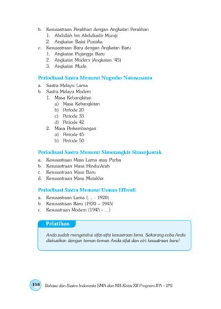b. Kesusastraan Peralihan dengan Angkatan Peralihan
     1. Abdullah bin Abdulkadir Munsji
     2. Angkatan Balai Pustaka
  c. Kesusastraan Baru dengan Angkatan Baru
     1. Angkatan Pujangga Baru
     2. Angkatan Modern (Angkatan ‘45)
     3. Angkatan Muda

  Periodisasi Sastra Menurut Nugroho Notosusanto
  a. Sastra Melayu Lama
  b. Sastra Melayu Modern
     1. Masa Kebangkitan
         a) Masa Kebangkitan
         b) Periode 20
         c) Periode 33
         d) Periode 42
     2. Masa Perkembangan
         a) Periode 45
         b) Periode 50

  Periodisasi Sastra Menurut Simorangkir-Simanjuntak
  a.   Kesusastraan   Masa Lama atau Purba
  b.   Kesusastraan   Masa Hindu/Arab
  c.   Kesusastraan   Masa Baru
  d.   Kesusastraan   Masa Mutakhir

  Periodisasi Sastra Menurut Usman Effendi
  a. Kesusastraan Lama (… - 1920)
  b. Kesusastraan Baru (1920 – 1945)
  c. Kesusatraan Modern (1945 - …)


       Pelatihan

       Anda sudah mengetahui sifat-sifat kesustraan lama. Sekarang coba Anda
       diskusikan dengan teman-teman Anda sifat dan ciri kesustraan baru!




158    Bahasa dan Sastra Indonesia SMA dan MA Kelas XII Program IPA – IPS
 
