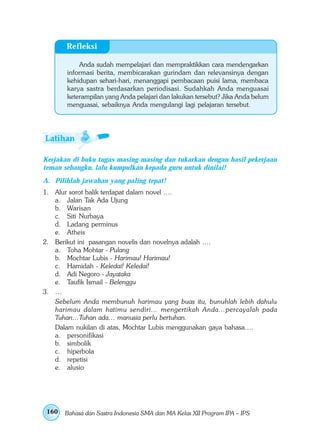 Refleksi

           Anda sudah mempelajari dan mempraktikkan cara mendengarkan
       informasi berita, membicarakan gurindam dan relevansinya dengan
       kehidupan sehari-hari, menanggapi pembacaan puisi lama, membaca
       karya sastra berdasarkan periodisasi. Sudahkah Anda menguasai
       keterampilan yang Anda pelajari dan lakukan tersebut? Jika Anda belum
       menguasai, sebaiknya Anda mengulangi lagi pelajaran tersebut.




Kerjakan di buku tugas masing-masing dan tukarkan dengan hasil pekerjaan
teman sebangku, lalu kumpulkan kepada guru untuk dinilai!
A. Pilihlah jawaban yang paling tepat!
1. Alur sorot balik terdapat dalam novel ….
   a. Jalan Tak Ada Ujung
   b. Warisan
   c. Siti Nurbaya
   d. Ladang perminus
   e. Atheis
2. Berikut ini pasangan novelis dan novelnya adalah ….
   a. Toha Mohtar - Pulang
   b. Mochtar Lubis - Harimau! Harimau!
   c. Hamidah - Keledai! Keledai!
   d. Adi Negoro - Jayataka
   e. Taufik Ismail - Belenggu
3. …
   Sebelum Anda membunuh harimau yang buas itu, bunuhlah lebih dahulu
   harimau dalam hatimu sendiri… mengertikah Anda…percayalah pada
   Tuhan…Tuhan ada… manusia perlu bertuhan.
   Dalam nukilan di atas, Mochtar Lubis menggunakan gaya bahasa….
   a. personifikasi
   b. simbolik
   c. hiperbola
   d. repetisi
   e. alusio




 160   Bahasa dan Sastra Indonesia SMA dan MA Kelas XII Program IPA – IPS
 