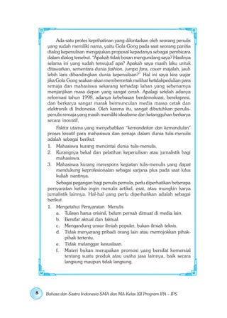 Ada satu protes keprihatinan yang dilontarkan oleh seorang penulis
    yang sudah memiliki nama, yaitu Gola Gong pada saat seorang panitia
    dialog kepenulisan mengajukan proposal kepadanya sebagai pembicara
    dalam dialog tersebut. “Apakah tidak bosan mengundang saya? Hasilnya
    selama ini yang sudah terwujud apa? Apakah saya masih laku untuk
    ditawarkan, sementara dunia fashion, jumpa fans, cover majalah, jauh
    lebih laris dibandingkan dunia kepenulisan?” Hal ini saya kira wajar
    jika Gola Gong seakan-akan memberontak melihat ketidakpedulian para
    remaja dan mahasiswa sekarang terhadap lahan yang sebenarnya
    menjanjikan masa depan yang sangat cerah. Apalagi setelah adanya
    reformasi tahun 1998, adanya kebebasan berdemokrasi, berekspresi,
    dan berkarya sangat marak bermunculan media massa cetak dan
    elektronik di Indonesia. Oleh karena itu, sangat dibutuhkan penulis-
    penulis remaja yang masih memiliki idealisme dan ketangguhan berkarya
    secara inovatif.
        Faktor utama yang menyebabkan “kemandekan dan kemandulan”
    proses kreatif para mahasiswa dan remaja dalam dunia tulis-menulis
    adalah sebagai berikut.
    1. Mahasiswa kurang mencintai dunia tulis-menulis.
    2. Kurangnya bekal dan pelatihan kepenulisan atau jurnalistik bagi
        mahasiswa.
    3. Mahasiswa kurang merespons kegiatan tulis-menulis yang dapat
        mendukung keprofesionalan sebagai sarjana plus pada saat lulus
        kuliah nantinya.
        Sebagai pegangan bagi penulis pemula, perlu diperhatikan beberapa
    persyaratan ketika ingin menulis artikel, esai, atau mungkin karya
    jurnalistik lainnya. Hal-hal yang perlu diperhatikan adalah sebagai
    berikut.
    1. Mengetahui Persyaratan Menulis
        a. Tulisan harus orisinil, belum pernah dimuat di media lain.
        b. Bersifat aktual dan faktual.
        c. Mengandung unsur ilmiah populer, bukan ilmiah teknis.
        d. Tidak menyerang pribadi orang lain atau memojokkan pihak-
              pihak tertentu.
        e. Tidak melanggar kesusilaan.
        f. Materi bukan merupakan promosi yang bersifat komersial
              tentang suatu produk atau usaha jasa lainnya, baik secara
              langsung maupun tidak langsung.




8   Bahasa dan Sastra Indonesia SMA dan MA Kelas XII Program IPA – IPS
 