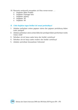 10. Romantis sentimentil merupakan ciri khas roman-roman ….
    a. Angkatan Balai Pustaka
    b. Angkatan Pujangga baru
    c. Angkatan Jepang
    d. Angkatan ‘45
    e. Angkatan ‘66


B. Coba kerjakan tugas berikut ini sesuai perintahnya!
1. Jelaskan perbedaan antara gagasan utama dan gagasan pendukung dalam
   suatu paragraf!
2. Jelaskan perbedaan utama antara fakta dan pendapat dalam pemberitaan media
   massa cetak!
3. Sebutkan ciri-ciri karya sastra lama dan berilah contohnya!
4. Sebutkan ciri-ciri karya sastra modern dan berilah contohnya!
5. Jelaskan periodisasi kesusastraan Indonesia!




 162   Bahasa dan Sastra Indonesia SMA dan MA Kelas XII Program IPA – IPS
 