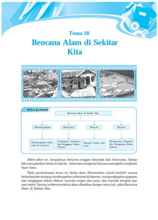 Tema 10
       Bencana Alam di Sekitar
                Kita




                                                                                                                                           Sumber:Gatra 14 Nov 07
                                                                                      Sumber: Tempo, 28-5 Maret 05
                             Sumber: Tempo, 30 Juli 06




    PETA KONSEP
                                                            Bencana Alam di Sekitar Kita




          Mendengarkan                                   Berbicara              Menulis                                    Menulis




       Mendengarkan Infor-   Ungkapan Gagasan                                                                        Mengajukan Gagasan
                                                                          Menulis Cerpen dan
       masi Isi Laporan      dan Tanggapan dalam                                                                     dan Tanggapan dalam
                                                                          puisi
                             Diskusi                                                                                 Diskusi




     Akhir-akhir ini, tampaknya bencana enggan beranjak dari Indonesia. Setiap
kita menyaksikan berita di televisi, informasi mengenai bencana seringkali menghiasi
layar kaca.
     Pada pembahasan tema ini Anda akan dihantarkan untuk berlatih secara
berkelanjutan tentang mendengarkan informasi isi laporan, mengungkapkan gagasan
dan tanggapan dalam diskusi, menulis cerpen dan puisi, dan menulis sinopsis dan
esai sastra. Semua subtema tersebut akan dikaitkan dengan tema inti, yakni Bencana
Alam di Sekitar Kita.
 