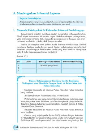 A. Mendengarkan Informasi Laporan
        Tujuan Pembelajaran
        Anda diharapkan mampu menandai pokok-pokok isi laporan pidato dan informasi
        pendukungnya, lalu membacakannya dengan intonasi yang tepat.


1. Menandai Pokok-pokok Isi Pidato dan Informasi Pendukungnya
        Tujuan utama kegiatan membaca adalah mengetahui isi bacaan tersebut.
   Untuk dapat memahami isi bacaan dapat dilakukan dengan berbagai cara,
   yaitu membaca berulang kali, menandai pokok-pokok isi bacaan, dan men-
   ceritakan kembali isi pokok-pokok bacaan tersebut.
        Berikut ini disajikan teks pidato. Anda diminta membacanya. Sambil
   membaca, berikan tanda dengan pensil bagian pokok-pokok isinya berikut
   informasi pendukungnya. Berdasarkan tanda yang Anda berikan, selanjutnya
   salin di buku tugas dengan format berikut ini!

   Format 10.1

   No.           Judul                 Pokok-pokok Isi Pidato                    Informasi Pendukung

   1.     ........................        Musibah gempa bumi                    ...................................
   2.     ........................   ........................................   ...................................
   3.     ........................   ........................................   ...................................




                Pidato Belasungkawa Presiden Susilo Bambang
          Yudhoyono atas Musibah Gempa Bumi di Pulau Nias dan
                             Pulau Simeulue
             Saudara-Saudaraku di wilayah Pulau Nias dan Pulau Simeulue
         yang berduka,
              Assalamualaikum warahmatulallahi wabarakatuh
             Pertama-tama, atas nama pemerintahan dan bangsa Indonesia, saya
         menyampaikan rasa berduka dan belasungkawa yang sedalam-
         dalamnya kepada keluarga yang mengalami musibah gempa di Pulau
         Nias dan Pulau Simeulue.
             Saudara-Saudaraku di wilayah Pulau Nias dan Pulau Simeulue
         yang berduka,
             Gempa yang terjadi pada Senin (28/3) malam dengan kekuatan
         8,7 Skala Richter ini telah menghancurkan sekitar 80% wilayah tersebut.
         Sedikitnya 500 rumah pun runtuh dan diperkirakan penghuninya ikut


164     Bahasa dan Sastra Indonesia SMA dan MA Kelas XII Program IPA – IPS
 