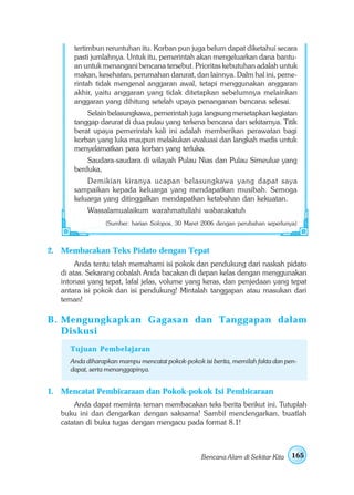 tertimbun reruntuhan itu. Korban pun juga belum dapat diketahui secara
       pasti jumlahnya. Untuk itu, pemerintah akan mengeluarkan dana bantu-
       an untuk menangani bencana tersebut. Prioritas kebutuhan adalah untuk
       makan, kesehatan, perumahan darurat, dan lainnya. Dalm hal ini, peme-
       rintah tidak mengenal anggaran awal, tetapi menggunakan anggaran
       akhir, yaitu anggaran yang tidak ditetapkan sebelumnya melainkan
       anggaran yang dihitung setelah upaya penanganan bencana selesai.
           Selain belasungkawa, pemerintah juga langsung menetapkan kegiatan
       tanggap darurat di dua pulau yang terkena bencana dan sekitarnya. Titik
       berat upaya pemerintah kali ini adalah memberikan perawatan bagi
       korban yang luka maupun melakukan evaluasi dan langkah medis untuk
       menyelamatkan para korban yang terluka.
           Saudara-saudara di wilayah Pulau Nias dan Pulau Simeulue yang
       berduka,
           Demikian kiranya ucapan belasungkawa yang dapat saya
       sampaikan kepada keluarga yang mendapatkan musibah. Semoga
       keluarga yang ditinggalkan mendapatkan ketabahan dan kekuatan.
           Wassalamualaikum warahmatullahi wabarakatuh
                (Sumber: harian Solopos, 30 Maret 2006 dengan perubahan seperlunya)



2. Membacakan Teks Pidato dengan Tepat
        Anda tentu telah memahami isi pokok dan pendukung dari naskah pidato
   di atas. Sekarang cobalah Anda bacakan di depan kelas dengan menggunakan
   intonasi yang tepat, lafal jelas, volume yang keras, dan penjedaan yang tepat
   antara isi pokok dan isi pendukung! Mintalah tanggapan atau masukan dari
   teman!

B . Mengungkapkan Gagasan dan Tanggapan dalam
    Diskusi
     Tujuan Pembelajaran
     Anda diharapkan mampu mencatat pokok-pokok isi berita, memilah fakta dan pen-
     dapat, serta menanggapinya.


1. Mencatat Pembicaraan dan Pokok-pokok Isi Pembicaraan
       Anda dapat meminta teman membacakan teks berita berikut ini. Tutuplah
   buku ini dan dengarkan dengan saksama! Sambil mendengarkan, buatlah
   catatan di buku tugas dengan mengacu pada format 8.1!



                                                 Bencana Alam di Sekitar Kita    165
 
