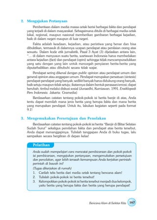 2. Mengajukan Pertanyaan
       Pemberitaan dalam media massa cetak berisi berbagai fakta dan pendapat
   yang terjadi di dalam masyarakat. Sebagaimana ditulis di berbagai media cetak
   lokal, regional, maupun nasional memberikan gambaran berbagai kejadian,
   baik di dalam negeri maupun di luar negeri.
       Fakta adalah keadaan, kejadian, atau peristiwa yang benar dan bisa
   dibuktikan, termasuk di dalamnya ucapan pendapat atau penilaian orang atas
   sesuatu. Dalam kode etik jurnalistik, Pasal 3 Ayat (3) dijelaskan antara lain,
   “… di dalam menyusun suatu berita, wartawan Indonesia harus membedakan
   antara kejadian (fact) dan pendapat (opini) sehingga tidak mencampuradukkan
   yang satu dengan yang lain untuk mencegah penyiaran berita-berita yang
   diputarbalikkan atau dibubuhi secara tidak wajar.
       Pendapat sering dikenal dengan public opinion atau pendapat umum dan
   general opinion atau anggapan umum. Pendapat merupakan persatuan (sintesis)
   pendapat-pendapat yang banyak; sedikit banyak harus didukung orang banyak,
   baik setuju maupun tidak setuju; ikatannya dalam bentuk perasaan/emosi; dapat
   berubah; timbul melalui diskusi sosial (Junaedhi, Kurniawan. 1991. Ensiklopedi
   Pers Indonesia. Jakarta: Gramedia)
        Berdasarkan catatan tentang pokok-pokok isi berita banjir di atas, Anda
   tentu dapat memilah mana jenis berita yang berupa fakta dan mana berita
   yang merupakan pendapat. Untuk itu, lakukan kegiatan seperti pada format
   9.1!

3 . Mengemukakan Persetujuan dan Penolakan
      Berdasarkan catatan tentang pokok-pokok isi berita “Banjir di Blitar Selatan
   Sudah Surut” sekaligus pemilahan fakta dan pendapat atas berita tersebut,
   Anda dapat menanggapinya. Tulislah tanggapan Anda di buku tugas, lalu
   sampaikan secara bergiliran di depan kelas!

       Pelatihan
       Anda sudah mempelajari cara mencatat pembicaraan dan pokok-pokok
       isi pembicaraan, mengajukan pertanyaan, mengemukakan persetujuan
       dan penolakan, agar lebih terasah kemampuan Anda kerjakan perintah-
       perintah di bawah ini!
       (Tugas dikerjakan di rumah)
       1. Carilah teks berita dari media cetak tentang bencana alam!
       2. Tulislah pokok-pokok isi berita tersebut!
       3. Kelompokkan pokok-pokok isi berita tersebut menjadi dua kelompok,
            yaitu berita yang berupa fakta dan berita yang berupa pendapat!




                                                Bencana Alam di Sekitar Kita   167
 