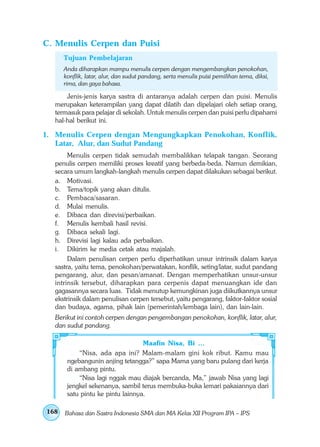 C. Menulis Cerpen dan Puisi
      Tujuan Pembelajaran
      Anda diharapkan mampu menulis cerpen dengan mengembangkan penokohan,
      konflik, latar, alur, dan sudut pandang, serta menulis puisi pemilihan tema, diksi,
      rima, dan gaya bahasa.

      Jenis-jenis karya sastra di antaranya adalah cerpen dan puisi. Menulis
  merupakan keterampilan yang dapat dilatih dan dipelajari oleh setiap orang,
  termasuk para pelajar di sekolah. Untuk menulis cerpen dan puisi perlu dipahami
  hal-hal berikut ini.

1. Menulis Cerpen dengan Mengungkapkan Penokohan, Konflik,
   Latar, Alur, dan Sudut Pandang
       Menulis cerpen tidak semudah membalikkan telapak tangan. Seorang
  penulis cerpen memiliki proses kreatif yang berbeda-beda. Namun demikian,
  secara umum langkah-langkah menulis cerpen dapat dilakukan sebagai berikut.
  a. Motivasi.
  b. Tema/topik yang akan ditulis.
  c. Pembaca/sasaran.
  d. Mulai menulis.
  e. Dibaca dan direvisi/perbaikan.
  f. Menulis kembali hasil revisi.
  g. Dibaca sekali lagi.
  h. Direvisi lagi kalau ada perbaikan.
  i. Dikirim ke media cetak atau majalah.
       Dalam penulisan cerpen perlu diperhatikan unsur intrinsik dalam karya
  sastra, yaitu tema, penokohan/perwatakan, konflik, seting/latar, sudut pandang
  pengarang, alur, dan pesan/amanat. Dengan memperhatikan unsur-unsur
  intrinsik tersebut, diharapkan para cerpenis dapat menuangkan ide dan
  gagasannya secara luas. Tidak menutup kemungkinan juga diikutkannya unsur
  ekstrinsik dalam penulisan cerpen tersebut, yaitu pengarang, faktor-faktor sosial
  dan budaya, agama, pihak lain (pemerintah/lembaga lain), dan lain-lain.
  Berikut ini contoh cerpen dengan pengembangan penokohan, konflik, latar, alur,
  dan sudut pandang.

                                  Maafin Nisa, Bi …
           “Nisa, ada apa ini? Malam-malam gini kok ribut. Kamu mau
       ngebangunin anjing tetangga?” sapa Mama yang baru pulang dari kerja
       di ambang pintu.
           “Nisa lagi nggak mau diajak bercanda, Ma,” jawab Nisa yang lagi
       jengkel sekenanya, sambil terus membuka-buka lemari pakaiannya dari
       satu pintu ke pintu lainnya.

168   Bahasa dan Sastra Indonesia SMA dan MA Kelas XII Program IPA – IPS
 
