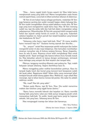 “Nisa..., kamu nggak boleh bicara seperti itu! Bisa tidak kamu
      menghormati orang yang lebih tua? Mama mengeluarkan nada bicara
      normal seperti biasa, cuma kali ini diberi sentuhan tekanan di dalamnya.
           “Bi Yem di sini bukan hanya sebagai pembantu, melainkan Bi Yem
      juga berperan penting dan sudah menjadi bagian dalam keluarga kita.
      Bi Yem sudah mengabdikan dirinya sejak kakekmu muda dulu. Bi Yem
      juga yang turut mengasuhmu sejak kamu bayi, Nisa. Bi Yem memang
      sudah tua, tapi dia selalu teliti dan hati-hati dalam mengerjakan setiap
      pekerjaannya. Dibanding kita, Bi Yem lah yang jauh lebih mengerti seluk
      beluk dan sejarah setiap benda di rumah ini. Lagi pula, bukankah
      sebelum kejadian ini, belum pernah kan terjadi kesalahan yang berasal
      dari keteledoran Bi Yem?”
         “Sekarang coba kamu ingat baik-baik, Nisa!” Di mana terakhir
      kamu menaruh baju itu?” Suasana hening sejenak dan tiba-tiba....
           “Ya... ampun!” teriak Nisa terperanjat sambil melompat dan berlari
      mengambil senter di atas meja belajarnya. Dan kemudian membiarkan
      sinarnya menyebar rata di kolong ranjang birunya. Benar dugaanku,
      kaus itu ada di sana. Rupanya emosi telah menghalangi Nisa untuk
      berpikir jernih. Tepat seminggu lalu karena terburu-buru hendak masuk
      les, Nisa keluarkan seluruh isi tasnya dengan sembarangan, termasuk
      kaus olahraga yang sempat dia lihat terjatuh dari tempat tidur.
          Pikirnya, tanggung mending diberesin saat pulang les. Tapi, malah
      kelupaan sampai sekarang. Segera diambilnya kaus itu.
           Mama menggeleng pelan melihat kecerobohan putrinya. Kaus itu
      tampak begitu lusuh dan kumal yang menurut teori kesopanan sudah
      tak layak pakai. Bagaimana tidak? Selain debu yang menempel tebal,
      terdapat banyak sekali lubang gigitan tikus. Melihat itu, ingin sekali Nisa
      menangis, tapi ia tahan karena merasa tak pantas. Dia sadar itu adalah
      salahnya sendiri.
           “Ma, maaf! Nisa lah yang salah.”
         “Bukan pada Mama, tapi Bi Yem, Nisa. Dia sudah menerima
      makian dan tuduhan yang nggak benar darimu.”
          “Kamu harus memetik hikmah dari kejadian ini. Kamu memiliki
      barang baik yang kamu sukai pun tidak punya tanggung jawab untuk
      merawatnya baik-baik. Ya sudah, besok pagi kamu pergi ke koperasi
      sekolah, beli yang baru. Sekarang temui Bi Yem.
           Nisa mengangguk mantap dan keluar dari kamarnya.
                                                                 Oleh: Reny Nurliana
                                        (Dikutip dari harian Solopos, 1 Agustus 2004)




170   Bahasa dan Sastra Indonesia SMA dan MA Kelas XII Program IPA – IPS
 