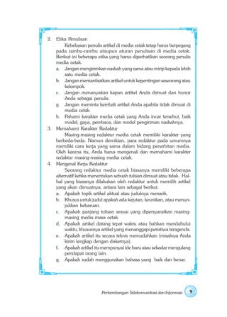 2. Etika Penulisan
        Kebebasan penulis artikel di media cetak tetap harus berpegang
   pada rambu-rambu ataupun aturan penulisan di media cetak.
   Berikut ini beberapa etika yang harus diperhatikan seorang penulis
   media cetak.
   a. Jangan mengirimkan naskah yang sama atau mirip kepada lebih
        satu media cetak.
   b. Jangan memanfaatkan artikel untuk kepentingan seseorang atau
        kelompok.
   c. Jangan menanyakan kapan artikel Anda dimuat dan honor
        Anda sebagai penulis.
   g. Jangan meminta kembali artikel Anda apabila tidak dimuat di
        media cetak.
   h. Pahami karakter media cetak yang Anda incar tersebut, baik
        model, gaya, pembaca, dan model pengiriman naskahnya.
3. Memahami Karakter Redaktur
        Masing-masing redaktur media cetak memiliki karakter yang
   berbeda-beda. Namun demikian, para redaktur pada umumnya
   memiliki cara kerja yang sama dalam bidang penerbitan media.
   Oleh karena itu, Anda harus mengenali dan memahami karakter
   redaktur masing-masing media cetak.
4. Mengenal Kerja Redaktur
        Seorang redaktur media cetak biasanya memiliki beberapa
   alternatif ketika menentukan sebuah tulisan dimuat atau tidak. Hal-
   hal yang biasanya dilakukan oleh redaktur untuk memilih artikel
   yang akan dimuatnya, antara lain sebagai berikut.
   a. Apakah topik artikel aktual atau judulnya menarik.
   b. Khusus untuk judul apakah ada kejutan, keunikan, atau menun-
        jukkan kebaruan.
   c. Apakah panjang tulisan sesuai yang dipersyaratkan masing-
        masing media masa cetak.
   d. Apakah artikel datang tepat waktu atau bahkan mendahului
        waktu, khususnya artikel yang menanggapi peristiwa teragenda.
   e. Apakah artikel itu secara teknis memudahkan (misalnya Anda
        kirim lengkap dengan disketnya).
   f. Apakah artikel itu mempunyai ide baru atau sekadar mengulang
        pendapat orang lain.
   g. Apakah sudah menggunakan bahasa yang baik dan benar.




                          Perkembangan Telekomunikasi dan Informasi   9
 