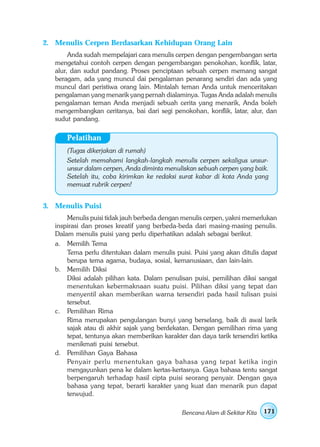 2. Menulis Cerpen Berdasarkan Kehidupan Orang Lain
        Anda sudah mempelajari cara menulis cerpen dengan pengembangan serta
   mengetahui contoh cerpen dengan pengembangan penokohan, konflik, latar,
   alur, dan sudut pandang. Proses penciptaan sebuah cerpen memang sangat
   beragam, ada yang muncul dai pengalaman penarang sendiri dan ada yang
   muncul dari peristiwa orang lain. Mintalah teman Anda untuk menceritakan
   pengalaman yang menarik yang pernah dialaminya. Tugas Anda adalah menulis
   pengalaman teman Anda menjadi sebuah cerita yang menarik, Anda boleh
   mengembangkan ceritanya, bai dari segi penokohan, konflik, latar, alur, dan
   sudut pandang.

       Pelatihan
       (Tugas dikerjakan di rumah)
       Setelah memahami langkah-langkah menulis cerpen sekaligus unsur-
       unsur dalam cerpen, Anda diminta menuliskan sebuah cerpen yang baik.
       Setelah itu, coba kirimkan ke redaksi surat kabar di kota Anda yang
       memuat rubrik cerpen!


3. Menulis Puisi
       Menulis puisi tidak jauh berbeda dengan menulis cerpen, yakni memerlukan
   inspirasi dan proses kreatif yang berbeda-beda dari masing-masing penulis.
   Dalam menulis puisi yang perlu diperhatikan adalah sebagai berikut.
   a. Memilih Tema
       Tema perlu ditentukan dalam menulis puisi. Puisi yang akan ditulis dapat
       berupa tema agama, budaya, sosial, kemanusiaan, dan lain-lain.
   b. Memilih Diksi
       Diksi adalah pilihan kata. Dalam penulisan puisi, pemilihan diksi sangat
       menentukan kebermaknaan suatu puisi. Pilihan diksi yang tepat dan
       menyentil akan memberikan warna tersendiri pada hasil tulisan puisi
       tersebut.
   c. Pemilihan Rima
       Rima merupakan pengulangan bunyi yang berselang, baik di awal larik
       sajak atau di akhir sajak yang berdekatan. Dengan pemilihan rima yang
       tepat, tentunya akan memberikan karakter dan daya tarik tersendiri ketika
       menikmati puisi tersebut.
   d. Pemilihan Gaya Bahasa
       Penyair perlu menentukan gaya bahasa yang tepat ketika ingin
       mengayunkan pena ke dalam kertas-kertasnya. Gaya bahasa tentu sangat
       berpengaruh terhadap hasil cipta puisi seorang penyair. Dengan gaya
       bahasa yang tepat, berarti karakter yang kuat dan menarik pun dapat
       terwujud.

                                               Bencana Alam di Sekitar Kita   171
 