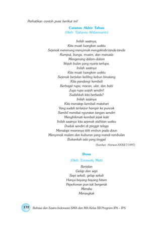 Perhatikan contoh puisi berikut ini!
                              Catatan Akhir Tahun
                            (Oleh: Tjahjono Widarmanto)

                                     Inilah saatnya,
                              Kita musti luangkan waktu
                Sejenak merenung menyimak mengakrabi tanda-tanda
                        Rumput, bunga, musim, dan manusia
                               Mengenang dalam-dalam
                           Wajah bulan yang nyaris terlupa.
                                      Inilah saatnya
                              Kita musti luangkan waktu
                       Sejenak berjalan keliling kebun binatang
                                 Kita pandangi kembali
                        Berbagai rupa; macan, ular, dan babi
                                Juga rupa wajah sendiri!
                                Sudahkah kita berbeda?
                                      Inilah saatnya
                            Kita menatap kembali matahari
                       Yang sudah terlanjur hampir ke puncak
                       Sambil merebai nguratan tangan sendiri
                            Menghikmati kembali jejak kaki
                      Inilah saatnya kita sejenak sisihkan waktu
                            Duduk sendiri di pinggir telaga
                     Menatapi mesranya titik embun pada daun
                Menyimak malam dan kuburan yang mandi rembulan
                              Bukankah ada yang tinggal
                                                  (Sumber: Horison-XXXII/7/1997)


                                         Dosa
                                (Oleh: Ernawaty Mati)
                                      Berjalan
                                   Gelap dan sepi
                               Sepi sekali, gelap sekali
                             Hanya bayang-bayang hitam
                             Pepohonan pun tak bergerak
                                       Meraba
                                     Merangkak



172   Bahasa dan Sastra Indonesia SMA dan MA Kelas XII Program IPA – IPS
 