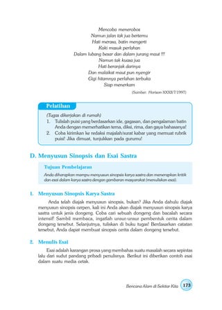 Mencoba menerobos
                            Namun jalan tak jua bertemu
                            Hati merasa, batin mengerti
                               Kaki masuk perlahan
                    Dalam lubang besar dan dalam jurang maut !!!
                               Namun tak kuasa jua
                               Hati beranjak darinya
                          Dan malaikat maut pun nyengir
                          Gigi hitamnya perlahan terbuka
                                   Siap menerkam
                                                  (Sumber: Horison-XXXII/7/1997)


       Pelatihan
       (Tugas dikerjakan di rumah)
       1. Tulislah puisi yang berdasarkan ide, gagasan, dan pengalaman batin
           Anda dengan memerhatikan tema, diksi, rima, dan gaya bahasanya!
       2. Coba kirimkan ke redaksi majalah/surat kabar yang memuat rubrik
           puisi! Jika dimuat, tunjukkan pada gurumu!


D. Menyusun Sinopsis dan Esai Sastra
     Tujuan Pembelajaran
     Anda diharapkan mampu menyusun sinopsis karya sastra dan menerapkan kritik
     dan esai dalam karya sastra dengan gambaran masyarakat (menuliskan esai).


1. Menyusun Sinopsis Karya Sastra
         Anda telah diajak menyusun sinopsis, bukan? Jika Anda dahulu diajak
   menyusun sinopsis cerpen, kali ini Anda akan diajak menyusun sinopsis karya
   sastra untuk jenis dongeng. Coba cari sebuah dongeng dan bacalah secara
   intensif! Sambil membaca, ingatlah unsur-unsur pembentuk cerita dalam
   dongeng tersebut. Selanjutnya, tuliskan di buku tugas! Berdasarkan catatan
   tersebut, Anda dapat membuat sinopsis cerita dalam dongeng tersebut.

2. Menulis Esai
        Esai adalah karangan prosa yang membahas suatu masalah secara sepintas
   lalu dari sudut pandang pribadi penulisnya. Berikut ini diberikan contoh esai
   dalam suatu media cetak.




                                               Bencana Alam di Sekitar Kita   173
 
