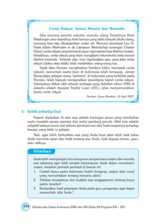 Cerita Rakyat; Antara Mutatis dan Mutandis
           Jika seorang penulis sekedar menulis ulang Terjadinya Kota
       Pekalongan atau terjadinya kota lainnya yang telah banyak ditulis orang,
       memang bisa saja dikategorikan under art. Menurut pendapat Leo H.
       Hoek dalam Methoden in de Literatuur Wetenschap suntingan Charles
       Grivel, cerita rakyat yang termasuk sayur nget-ngetan bisa disebut mutatis.
       Sebaliknya, cerita rakyat yang telah mengalami rekonstruksi serta inovasi
       disebut mutandis. Terserah saja, mau digolongkan apa, yang jelas cerita
       rakyat (diakui atau tidak) telah melahirkan orang-orang top.
           Sejak Alan Dundes mengibarkan bendera foklor (termasuk cerita
       rakyat), pemerhati sastra lisan di Indonesia telah bersayap. James
       Danandjaja sebagai orang “pertama” di Indonesia yang berkiblat pada
       Dundes, telah banyak mengenalkan paradigma kajian cerita rakyat.
       Selanjutnya diikuti oleh sebuah lembaga yang didirikan tahun 1993 di
       Jakarta adalah Asosiasi Tradisi Lisan (ATL), jelas menyemarakkan
       dunia cerita rakyat.
                                              Sumber: Suara Merdeka, 10 April 2007.




3. Kritik terhadap Esai
       Seperti dijelaskan di atas esai adalah karangan prosa yang membahas
   suatu masalah secara sepintas dari sudut pandang penulis. Sifat esai adalah
   subjektif artinya murni dari pikiran pembuat esai dari hasil resepsinya terhadap
   bacaan yang telah ia pelajari.
       Nah, agar lebih berkualitas esai yang Anda buat akan lebih baik kalau
   Anda meminta saran dan kritik tentang esai Anda, baik kepada teman, guru,
   atau ahlinya.

       Pelatihan
       Anda telah mempelajari cara menyusun sinopsis karya sastra dan menulis
       esai sekarang agar lebih terasah kemampuan Anda dalam memahami
       materi, kerjakan perintah-perintah di bawah ini!
       1. Carilah karya sastra Indonesia (boleh dongeng, cerpen atau novel
            yang menceritakan tentang bencana alam)
       2. Tuliskan sinopsisnya dan buatlah esai tanggapanmu tentang karya
            sastra tersebut!
       3. Kumpulkan hasil pekerjaan Anda pada guru pengampu agar dapat
            menambah nilai Anda !



 174   Bahasa dan Sastra Indonesia SMA dan MA Kelas XII Program IPA – IPS
 