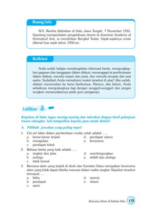 Ruang Info

            W.S. Rendra dilahirkan di Solo, Jawa Tengah, 7 November 1935.
        Sepulang memperdalam pengetahuan drama di American Academy of
        Dramatical Arts, ia mendirikan Bengkel Teater. Sajak-sajaknya mulai
        dikenal luas sejak tahun 1950-an.




        Refleksi

             Anda sudah belajar mendengarkan informasi berita, mengungkap-
        kan gagasan dan tanggapan dalam diskusi, menanggapi isi pembicaraan
        dalam diskusi, menulis cerpen dan puisi, dan menulis sinopsis dan esai
        sastra. Sudahkah Anda memahami materi tersebut di atas? Jika sudah,
        silakan meneruskan ke tema berikutnya. Namun, jika belum, Anda
        sebaiknya mengulanginya lagi dengan sungguh-sungguh dan jangan
        sungkan menanyakannya pada guru pengampu.




Kerjakan di buku tugas masing-masing dan tukarkan dengan hasil pekerjaan
teman sebangku, lalu kumpulkan kepada guru untuk dinilai!
A. Pilihlah jawaban yang paling tepat!
1. Ciri-ciri fakta dalam pemberitaan media cetak adalah ….
   a. benar-benar terjadi                  d. pendapat ulama
   b. meragukan                            e. fenomena
   c. pendapat tokoh
2. Bahasa berita yang baik adalah ….
   a. singkat dan jelas                    d. membingungkan
   b. ambigu                               e. efektif dan ambigu
   c. tidak formal
3. Bencana alam yang terjadi di Aceh dan Sumatra Utara merupakan fenomena
   alam yang tidak dapat diterka manusia dalam waktu singkat. Kejadian tersebut
   termasuk ....
   a. fakta                                d. resensi
   b. pendapat                             e. obsesi
   c. opini



                                               Bencana Alam di Sekitar Kita   175
 