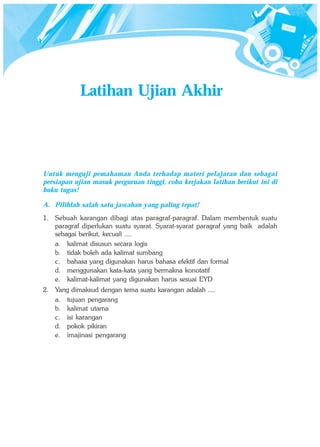 Latihan Ujian Akhir




Untuk menguji pemahaman Anda terhadap materi pelajaran dan sebagai
persiapan ujian masuk perguruan tinggi, coba kerjakan latihan berikut ini di
buku tugas!

A. Pilihlah salah satu jawaban yang paling tepat!
1. Sebuah karangan dibagi atas paragraf-paragraf. Dalam membentuk suatu
   paragraf diperlukan suatu syarat. Syarat-syarat paragraf yang baik adalah
   sebagai berikut, kecuali ....
   a. kalimat disusun secara logis
   b. tidak boleh ada kalimat sumbang
   c. bahasa yang digunakan harus bahasa efektif dan formal
   d. menggunakan kata-kata yang bermakna konotatif
   e. kalimat-kalimat yang digunakan harus sesuai EYD
2. Yang dimaksud dengan tema suatu karangan adalah ....
   a. tujuan pengarang
   b. kalimat utama
   c. isi karangan
   d. pokok pikiran
   e. imajinasi pengarang
 