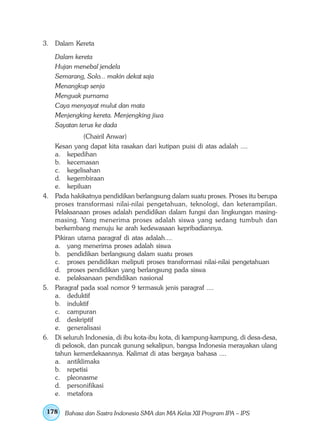 3. Dalam Kereta

    Dalam kereta
    Hujan menebal jendela
    Semarang, Solo... makin dekat saja
    Menangkup senja
    Menguak purnama
    Caya menyayat mulut dan mata
    Menjengking kereta. Menjengking jiwa
    Sayatan terus ke dada
             (Chairil Anwar)
   Kesan yang dapat kita rasakan dari kutipan puisi di atas adalah ....
   a. kepedihan
   b. kecemasan
   c. kegelisahan
   d. kegembiraan
   e. kepiluan
4. Pada hakikatnya pendidikan berlangsung dalam suatu proses. Proses itu berupa
   proses transformasi nilai-nilai pengetahuan, teknologi, dan keterampilan.
   Pelaksanaan proses adalah pendidikan dalam fungsi dan lingkungan masing-
   masing. Yang menerima proses adalah siswa yang sedang tumbuh dan
   berkembang menuju ke arah kedewasaan kepribadiannya.
   Pikiran utama paragraf di atas adalah....
   a. yang menerima proses adalah siswa
   b. pendidikan berlangsung dalam suatu proses
   c. proses pendidikan meliputi proses transformasi nilai-nilai pengetahuan
   d. proses pendidikan yang berlangsung pada siswa
   e. pelaksanaan pendidikan nasional
5. Paragraf pada soal nomor 9 termasuk jenis paragraf ....
   a. deduktif
   b. induktif
   c. campuran
   d. deskriptif
   e. generalisasi
6. Di seluruh Indonesia, di ibu kota-ibu kota, di kampung-kampung, di desa-desa,
   di pelosok, dan puncak gunung sekalipun, bangsa Indonesia merayakan ulang
   tahun kemerdekaannya. Kalimat di atas bergaya bahasa ....
   a. antiklimaks
   b. repetisi
   c. pleonasme
   d. personifikasi
   e. metafora

 178   Bahasa dan Sastra Indonesia SMA dan MA Kelas XII Program IPA – IPS
 