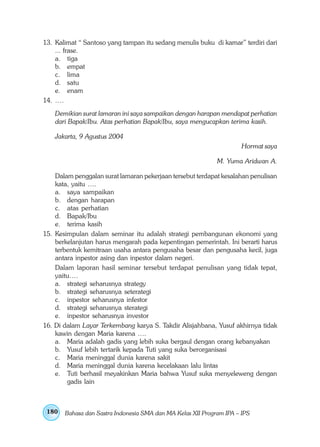 13. Kalimat “ Santoso yang tampan itu sedang menulis buku di kamar” terdiri dari
    ... frase.
    a. tiga
    b. empat
    c. lima
    d. satu
    e. enam
14. ….
    Demikian surat lamaran ini saya sampaikan dengan harapan mendapat perhatian
    dari Bapak/Ibu. Atas perhatian Bapak/Ibu, saya mengucapkan terima kasih.

    Jakarta, 9 Agustus 2004
                                                                      Hormat saya

                                                             M. Yuma Aridwan A.

    Dalam penggalan surat lamaran pekerjaan tersebut terdapat kesalahan penulisan
    kata, yaitu ….
    a. saya sampaikan
    b. dengan harapan
    c. atas perhatian
    d. Bapak/Ibu
    e. terima kasih
15. Kesimpulan dalam seminar itu adalah strategi pembangunan ekonomi yang
    berkelanjutan harus mengarah pada kepentingan pemerintah. Ini berarti harus
    terbentuk kemitraan usaha antara pengusaha besar dan pengusaha kecil, juga
    antara inpestor asing dan inpestor dalam negeri.
    Dalam laporan hasil seminar tersebut terdapat penulisan yang tidak tepat,
    yaitu….
    a. strategi seharusnya strategy
    b. strategi seharusnya seterategi
    c. inpestor seharusnya infestor
    d. strategi seharusnya sterategi
    e. inpestor seharusnya investor
16. Di dalam Layar Terkembang karya S. Takdir Alisjahbana, Yusuf akhirnya tidak
    kawin dengan Maria karena ….
    a. Maria adalah gadis yang lebih suka bergaul dengan orang kebanyakan
    b. Yusuf lebih tertarik kepada Tuti yang suka berorganisasi
    c. Maria meninggal dunia karena sakit
    d. Maria meninggal dunia karena kecelakaan lalu lintas
    e. Tuti berhasil meyakinkan Maria bahwa Yusuf suka menyeleweng dengan
        gadis lain



 180   Bahasa dan Sastra Indonesia SMA dan MA Kelas XII Program IPA – IPS
 