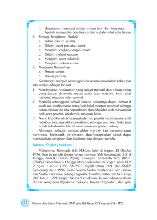 h. Bagaimana mengurai sintesis antara teori dan kenyataan.
          i. Apakah sistematika penulisan artikel sudah runtut atau belum.
     5. Strategi Pengiriman Naskah
          a. Artikel dikirim sendiri.
          b. Dikirim lewat pos atau paket.
          c. Mengirim lengkap dengan disket.
          d. Dikirim melalui modem.
          e. Mengirim lewat faksimile.
          f. Mengirim melalui e-mail.
     6. Mengenali Kelemahan
          a. Penulis senior.
          b. Penulis pemula.
          Keuntungan menjadi seorang penulis secara nyata dalam kehidupan
     kita adalah sebagai berikut.
     1. Mendapatkan honorarium yang sangat menarik dari tulisan-tulisan
          yang dimuat di media massa cetak atau majalah, baik lokal,
          nasional, maupun internasional.
     2. Memiliki kebanggaan pribadi karena tulisannya dapat dimuat di
          salah satu media massa cetak, baik lokal maupun nasional sehingga
          nama diri dan ide kita dapat dibaca dan diketahui oleh masyarakat,
          baik para praktisi, akademisi, maupun klien.
     3. Nama kita dikenal oleh para akademisi, praktisi media massa cetak,
          redaktur, dan para editor penerbitan, sehingga akan membuka jalan
          untuk keberhasilan kita di masa-masa yang akan datang.
          Akhirnya, sebagai catatan akhir marilah kita bersama-sama
     berproses, berkreatif, berekspresi, dan berapresiasi untuk dapat
     mewujudkan keinginan dan idealisme kita dengan menulis.
     Riwayat Singkat Pembicara
         Muhammad Rohmadi, S.S., M.Hum. lahir di Sragen, 13 Oktober
     1976. Saat ini penulis tinggal dengan istrinya, Yuli Kusumawati, S.S. di
     Tunggul Sari RT 02/06, Pajang, Laweyan, Surakarta Telp. (0271)
     739450. Pendidikan SD hingga SMA diselesaikan di Sragen, yaitu SDN
     Pungsari 1 tahun 1988, SMPN 1 Plupuh tahun 1991, dan SMUN
     Gemolong tahun 1994. Gelar Sarjana Sastra diraih di Jurusan Bahasa
     dan Sastra Indonesia, bidang Linguistik, Fakultas Sastra dan Seni Rupa
     UNS tahun 1999 dengan Skripsi “Pemakaian Bahasa Indonesia dalam
     Rubrik Wong Solo Ngudarasa Solopos: Kajian Pragmatik”, dan gelar




10   Bahasa dan Sastra Indonesia SMA dan MA Kelas XII Program IPA – IPS
 