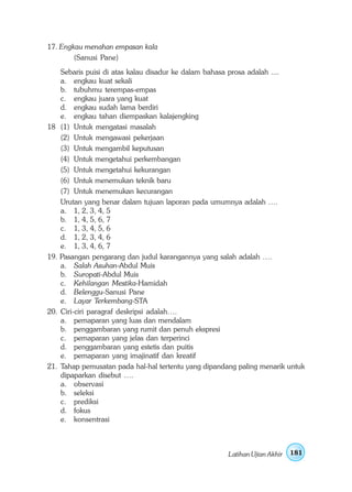 17. Engkau menahan empasan kala
        (Sanusi Pane)
      Sebaris puisi di atas kalau disadur ke dalam bahasa prosa adalah ....
      a. engkau kuat sekali
      b. tubuhmu terempas-empas
      c. engkau juara yang kuat
      d. engkau sudah lama berdiri
      e. engkau tahan diempaskan kalajengking
18    (1) Untuk mengatasi masalah
      (2) Untuk mengawasi pekerjaan
      (3) Untuk mengambil keputusan
      (4) Untuk mengetahui perkembangan
      (5) Untuk mengetahui kekurangan
      (6) Untuk menemukan teknik baru
      (7) Untuk menemukan kecurangan
      Urutan yang benar dalam tujuan laporan pada umumnya adalah ….
      a. 1, 2, 3, 4, 5
      b. 1, 4, 5, 6, 7
      c. 1, 3, 4, 5, 6
      d. 1, 2, 3, 4, 6
      e. 1, 3, 4, 6, 7
19.   Pasangan pengarang dan judul karangannya yang salah adalah ….
      a. Salah Asuhan-Abdul Muis
      b. Suropati-Abdul Muis
      c. Kehilangan Mestika-Hamidah
      d. Belenggu-Sanusi Pane
      e. Layar Terkembang-STA
20.   Ciri-ciri paragraf deskripsi adalah….
      a. pemaparan yang luas dan mendalam
      b. penggambaran yang rumit dan penuh ekspresi
      c. pemaparan yang jelas dan terperinci
      d. penggambaran yang estetis dan puitis
      e. pemaparan yang imajinatif dan kreatif
21.   Tahap pemusatan pada hal-hal tertentu yang dipandang paling menarik untuk
      dipaparkan disebut ….
      a. observasi
      b. seleksi
      c. prediksi
      d. fokus
      e. konsentrasi



                                                        Latihan Ujian Akhir   181
 
