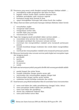 22. Fenomena yang sesuai untuk diangkat menjadi karangan deskripsi adalah ….
    a. meningkatnya angka penganguran dari tahun ke tahun
    b. kegiatan instansi swasta dalam merekrut karyawan baru
    c. kebijakan peningkatan upah minimum regional
    d. kurangnya tenaga kerja terampil di desa
    e. upaya meningkatkan hubungan baik antara buruh dan majikan
23. Tahap observasi dalam pembuatan karangan deskripsi dilakukan dalam bentuk
    ….
    a. menyebarkan angket
    b. mengamati objek tertentu
    c. mengevaluasi sumber data
    d. memilih objek yang menarik
    e. mewawancarai sumber
24. Tugas dan tanggung jawab pemakalah dalam seminar adalah ….
    a. menentukan tema seminar dan menyusun kesimpulan
    b. merangkum pendapat dan menyusun rumusan seminar
    c. memimpin dan mengendalikan makalah serta menjawab pertanyaan
         peserta
    d. menjalin koordinasi dengan moderator dan notulis dalam mengendalikan
         sidang
    e. membuat dan menyampaikan makalah serta menjawab pertanyaan peserta
25. Menyusun kesimpulan atau rumusan seminar pada tingkat sesi merupakan tugas
    dan tanggung jawab ….
    a. pemakalah
    b. panitia
    c. moderator
    d. tim perumus
    e. notulis
26. Salah satu kemampuan pokok yang perlu dimiliki oleh seorang pemakalah adalah
    ....
    a. pandai bergaul dan pintar bicara
    b. menjalin keakraban dengan peserta secara ajek
    c. merumuskan dan menyampaikan gagasan dengan baik
    d. berkomunikasi dengan panitia secara berkala
    e. melakukan kontrol terhadap moderator dan notulis
27. Surat lamaran yang ditulis berdasarkan iklan di surat kabar harus mencantumkan
    ....
    a. nama surat kabar dan waktu penerbitannnya (tanggal, bulan, tahun)
    b. nama perusahaan berikut direksi dan pemiliknya
    c. nama surat kabar dan pemiliknya
    d. ukuran dan redaksional (kalimat) iklan
    e. nama judul berikut nomor iklan



 182   Bahasa dan Sastra Indonesia SMA dan MA Kelas XII Program IPA – IPS
 