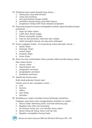 33. Peribahasa besar pasak daripada tiang artinya ….
    a. tukang kayu yang tidak terampil
    b. orang yang sombong
    c. teori yang berbeda dengan praktik
    d. pembelian barang-barang yang tidak berguna
    e. pengeluaran belanja lebih besar daripada penghasilan
34. Seseorang yang terus-menerus mendapatkan musibah, dapat dinyatakan dengan
    peribahasa ….
    a. bagai api dalam sekam
    b. sudah jatuh diimpit tangga
    c. bahasa memajukan bangsa
    d. bulat air oleh pembuluh, bulat kata oleh mufakat
    e. sekali merengkuh dayung, dua tiga pulau terlampaui
35. Semua ungkapan berikut ini mengandung makna idiomatik, kecuali ….
    a. kepala dingin
    b. bertangan dingin
    c. berhati dingin
    d. berdarah dingin
    e. terasa dingin
36. Koran ibu kota memberitakan bahwa presiden tidak menolak adanya suksesi.
    Kata suksesi berarti ….
    a. menuju sukses
    b. kepemimpinan lain
    c. penggantian pemimpin
    d. pengangkatan pemimpin
    e. kesuksesan pemimpin
37. Apabila kita kurang siasat
    Itulah tanda pekerjaan hampir sesat
    Untaian puisi di atas merupakan contoh ....
    a. syair
    b. karmina
    c. talibun
    d. puisi bebas
    e. gurindam
38. Kesedihannya begitu mendalam karena kehilangan kekasihnya.
    Ungkapan yang tepat untuk menggambarkan kesedihan itu adalah ….
    a. Hancur badan dikandung tanah, budi baik terkenang juga
    b. Bagaikan batu hitam tak bersanding
    c. Air diminum terasa duri, nasi dimakan terasa sekam
    d. Berani hilang tak hilang, berani mati tak mati
    e. Bagaikan menegakkan benang basah.

 184   Bahasa dan Sastra Indonesia SMA dan MA Kelas XII Program IPA – IPS
 
