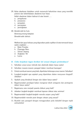 39. Kelas akselerasi diadakan untuk memenuhi kebutuhan siswa yang memiliki
    potensi dan keberbakatan akademis luar biasa.
    Istilah akselerasi dalam kalimat di atas berarti ….
    a. pengukuran
    b. prasarana
    c. pengujian
    d. percepatan
    e. peningkatan

40. Berakit-rakit ke hulu
    Berenang-renang ketepian
    Bersakit-sakit dahulu
    ....

    Melihat dari gaya bahasa yang digunakan pada cuplikan di atas termasuk karya
    sastra angkatan ....
    a. Balai Pustaka
    b. Pujangga Baru
    c. Zaman Jepang
    d. Angkatan ‘66
    e. Lama


B . Coba kerjakan tugas berikut ini sesuai dengan perintahnya!
1. Sebutkan unsur-unsur intrinsik dan ekstrinsik dalam karya sastra!
2. Sebutkan macam-macam paragraf dalam membuat karangan!
3. Untuk membuat resensi yang baik, diperlukan beberapa unsur resensi. Sebutkan!
4. Langkah-langkah apa sajakah yang diperlukan dalam menyusun biografi?
   Jelaskan!
5. Apakah yang dimaksud dengan alur dalam karya sastra?
6. Bagaimanakah pendapat kalian mengenai tokoh antagonis dan protogonis
   dalam karya sastra?
7. Bagaimana cara menjadi peserta diskusi yang baik?
8. Jelaskan langkah-langkah membuat laporan diskusi atau seminar!
9. Bagaimanakah langkah-langkah menulis cerpen yang baik?
10. Bagaimanakah menulis puisi dengan citraan yang sesuai?
11. Buatlah satu paragraf dengan menggunakan pola deduktif dengan topik
    antinarkoba!

                                                          Latihan Ujian Akhir   185
 