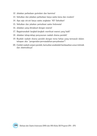12. Jelaskan perbedaan gurindam dan karmina!
13. Sebutkan dan jelaskan perbedaan karya sastra lama dan modern!
14. Apa saja ciri-ciri karya sastra angkatan ’45? Sebutkan!
15. Sebutkan dan jelaskan periodisasi sastra Indonesia!
16. Jelaskan yang dimaksud dengan resensi!
17. Bagaimanakah langkah-langkah membuat resensi yang baik?
18. Jelaskan tahap-tahap penyusunan naskah drama pendek!
19. Buatlah naskah drama pendek dengan tema bebas yang termasuk dalam
    tahapan alur “pengenalan-permasalahan-penyelesaian”!
20. Carilah naskah cerpen pendek, kemudian analisislah berdasarkan unsur intrinsik
    dan ekstrinsiknya!




 186   Bahasa dan Sastra Indonesia SMA dan MA Kelas XII Program IPA – IPS
 